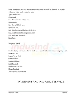 HDFC Bank Debit Cards give person complete and instant access to the money in his accounts 
without the risk or hassle of carrying cash. 
Types of debit card: - 
Classic card 
Easy shop international Debit card. 
Premium card 
Easy shop gold Debit card. 
Specialized card 
Easy Shop International Business Debit Card. 
Easy Shop Woman's Advantage Debit Card. 
Easy Shop NRO Debit Card. 
Kisan Card. 
Prepaid card 
Besides offering convenience, Prepaid Cards have been tailored to answer travel and gifting needs. 
ForexPlus Cards 
Prepaid Travel Card. 
Gift Plus Cards 
Prepaid Gift Card. 
Food Plus Cards 
Prepaid Food Plus card. 
Money Plus Card 
The Corporate Payment card 
INVESMENT AND INSURANCE SERVICE 
IndusInd Bank Page 39 
 