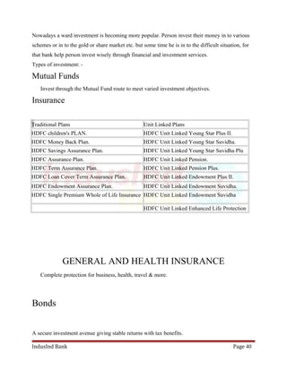 Nowadays a ward investment is becoming more popular. Person invest their money in to various 
schemes or in to the gold or share market etc. but some time he is in to the difficult situation, for 
that bank help person invest wisely through financial and investment services. 
Types of investment: - 
Mutual Funds 
Invest through the Mutual Fund route to meet varied investment objectives. 
Insurance 
Traditional Plans Unit Linked Plans 
HDFC children's PLAN. HDFC Unit Linked Young Star Plus II. 
HDFC Money Back Plan. HDFC Unit Linked Young Star Suvidha. 
HDFC Savings Assurance Plan. HDFC Unit Linked Young Star Suvidha Plu 
HDFC Assurance Plan. HDFC Unit Linked Pension. 
HDFC Term Assurance Plan. HDFC Unit Linked Pension Plus. 
HDFC Loan Cover Term Assurance Plan. HDFC Unit Linked Endowment Plus II. 
HDFC Endowment Assurance Plan. HDFC Unit Linked Endowment Suvidha. 
HDFC Single Premium Whole of Life Insurance HDFC Unit Linked Endowment Suvidha 
HDFC Unit Linked Enhanced Life Protection 
GENERAL AND HEALTH INSURANCE 
Complete protection for business, health, travel & more. 
Bonds 
A secure investment avenue giving stable returns with tax benefits. 
IndusInd Bank Page 40 
 