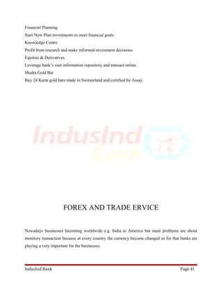 Financial Planning 
Start Now Plan investments to meet financial goals 
Knowledge Centre 
Profit from research and make informed investment decisions. 
Equities & Derivatives 
Leverage bank’s vast information repository and transact online. 
Mudra Gold Bar 
Buy 24 Karat gold bars made in Switzerland and certified by Assay. 
FOREX AND TRADE ERVICE 
Nowadays businesses becoming worldwide e.g. India to America but main problems are about 
monitory transaction because at every country the currency become changed so for that banks are 
playing a very important for the businesses. 
IndusInd Bank Page 41 
 