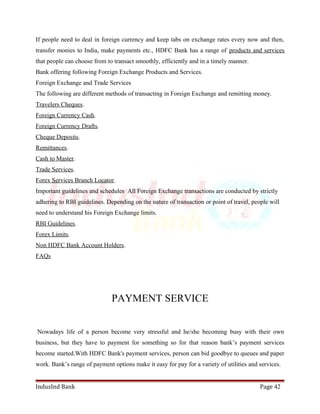 If people need to deal in foreign currency and keep tabs on exchange rates every now and then, 
transfer monies to India, make payments etc., HDFC Bank has a range of products and services 
that people can choose from to transact smoothly, efficiently and in a timely manner. 
Bank offering following Foreign Exchange Products and Services. 
Foreign Exchange and Trade Services 
The following are different methods of transacting in Foreign Exchange and remitting money. 
Travelers Cheques. 
Foreign Currency Cash. 
Foreign Currency Drafts. 
Cheque Deposits. 
Remittances. 
Cash to Master. 
Trade Services. 
Forex Services Branch Locator. 
Important guidelines and schedules All Foreign Exchange transactions are conducted by strictly 
adhering to RBI guidelines. Depending on the nature of transaction or point of travel, people will 
need to understand his Foreign Exchange limits. 
RBI Guidelines. 
Forex Limits. 
Non HDFC Bank Account Holders. 
FAQs 
PAYMENT SERVICE 
Nowadays life of a person become very stressful and he/she becoming busy with their own 
business, but they have to payment for something so for that reason bank’s payment services 
become started.With HDFC Bank's payment services, person can bid goodbye to queues and paper 
work. Bank’s range of payment options make it easy for pay for a variety of utilities and services. 
IndusInd Bank Page 42 
 