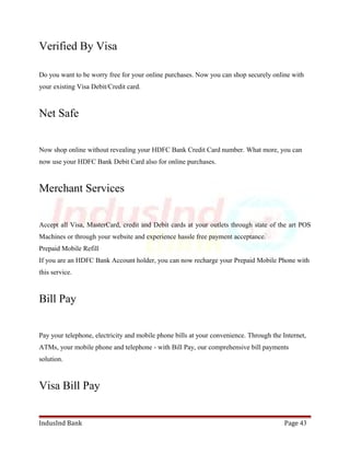 Verified By Visa 
Do you want to be worry free for your online purchases. Now you can shop securely online with 
your existing Visa Debit/Credit card. 
Net Safe 
Now shop online without revealing your HDFC Bank Credit Card number. What more, you can 
now use your HDFC Bank Debit Card also for online purchases. 
Merchant Services 
Accept all Visa, MasterCard, credit and Debit cards at your outlets through state of the art POS 
Machines or through your website and experience hassle free payment acceptance. 
Prepaid Mobile Refill 
If you are an HDFC Bank Account holder, you can now recharge your Prepaid Mobile Phone with 
this service. 
Bill Pay 
Pay your telephone, electricity and mobile phone bills at your convenience. Through the Internet, 
ATMs, your mobile phone and telephone - with Bill Pay, our comprehensive bill payments 
solution. 
Visa Bill Pay 
IndusInd Bank Page 43 
 