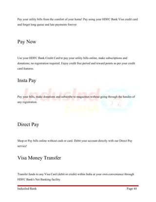 Pay your utility bills from the comfort of your home! Pay using your HDFC Bank Visa credit card 
and forget long queue and late payments forever 
Pay Now 
Use your HDFC Bank Credit Card to pay your utility bills online, make subscriptions and 
donations; no registration required. Enjoy credit free period and reward points as per your credit 
card features. 
Insta Pay 
Pay your bills, make donations and subscribe to magazines without going through the hassles of 
any registration. 
Direct Pay 
Shop or Pay bills online without cash or card. Debit your account directly with our Direct Pay 
service! 
Visa Money Transfer 
Transfer funds to any Visa Card (debit or credit) within India at your own convenience through 
HDFC Bank's Net Banking facility. 
IndusInd Bank Page 44 
 