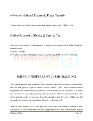 e-Monies National Electronic Funds Transfer 
Transfer funds from your account to other Bank accounts across India - FREE of cost. 
Online Payment of Excise & Service Tax 
Make your Excise and Service Tax payments at your own convenience through HDFC Bank's Net 
Banking facility. 
Religious Offerings 
Now donate to your favorite temple easily and securely using HDFC BANK's Net Banking. 
IMPERIA/PREFERRED/CLASSIC BANKING 
As a special customer bank providing a TAJ to customer with name imperia/preferred customer. 
For that bank provide a special service to their customer. HDFC Bank's preferred/imperia 
Programme is the royal decree that enhances the exclusivity that you are accustomed to. It makes 
you feel special at every step, pampering with services those others can only dream about. This 
service goes beyond the obvious, rises above the expected, so that the whole world can see, that 
even today, the grandeur and magnificence of royalty is alive and well. 
Thus as retail banking service bank providing really good and beneficial services to their 
customer and as family member they are providing good services to every customer either they are 
IndusInd Bank Page 45 
 