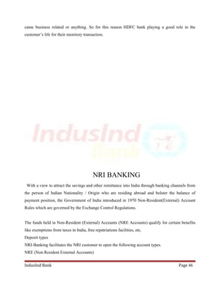 came business related or anything. So for this reason HDFC bank playing a good role in the 
customer’s life for their monitory transaction. 
NRI BANKING 
With a view to attract the savings and other remittance into India through banking channels from 
the person of Indian Nationality / Origin who are residing abroad and bolster the balance of 
payment position, the Government of India introduced in 1970 Non-Resident(External) Account 
Rules which are governed by the Exchange Control Regulations. 
The funds held in Non-Resident (External) Accounts (NRE Accounts) qualify for certain benefits 
like exemptions from taxes in India, free repatriations facilities, etc. 
Deposit types 
NRI-Banking facilitates the NRI customer to open the following account types. 
NRE (Non Resident External Accounts) 
IndusInd Bank Page 46 
 