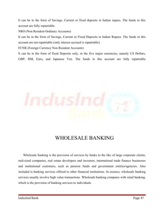 It can be in the form of Savings, Current or fixed deposits in Indian rupees. The funds in this 
account are fully repatriable. 
NRO (Non Resident Ordinary Accounts) 
It can be in the form of Savings, Current or Fixed Deposits in Indian Rupees. The funds in this 
account are not repatriable (only interest accrued is repatriable). 
FCNR (Foreign Currency Non Resident Accounts) 
It can be in the form of fixed Deposits only, in the five major currencies, namely US Dollars, 
GBP, DM, Euro, and Japanese Yen. The funds in this account are fully repatriable 
WHOLESALE BANKING 
Wholesale banking is the provision of services by banks to the like of large corporate clients, 
mid-sized companies, real estate developers and investors, international trade finance businesses 
and institutional customers, such as pension funds and government entities/agencies. Also 
included is banking services offered to other financial institutions. In essence, wholesale banking 
services usually involve high value transactions. Wholesale banking compares with retail banking, 
which is the provision of banking services to individuals. 
IndusInd Bank Page 47 
 