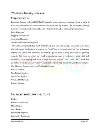 Wholesale banking services 
Corporate service 
Corporate Banking reflects HDFC Bank's strengths in providing our corporate clients in India, a 
wide array of commercial, transactional and electronic banking products. We achieve this through 
innovative product development and a well-integrated approach to relationship management. 
Large Corporate 
Supply Chain Partners 
Agricultural Lending 
Small & medium term enterprises 
HDFC Bank understands how much of hard work goes into establishing a successful SME. Bank 
also understands that business is anything but "small" and as demanding as ever. And as business 
expands and enters new territories and markets, person need to keep pace with the growing 
requests that come in, which may lead to purchasing new, or updating existing plant and 
equipment, or employing new staff to cope with the demand. That's why HDFC Bank has 
assembled products, services, resources and expert advice to help ensure that your business excels. 
The following links will help identify individual needs. 
Funded Services. 
Non-Funded Services. 
Specialized Services. 
Value Added Services. 
Internet Banking. 
Financial institutions & trusts 
Banks. 
Financial Institutions. 
Mutual Funds. 
Stock Brokers. 
Insurance Companies. 
Commodity Businesses. 
IndusInd Bank Page 48 
 