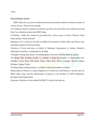 Trusts. 
Government sector 
HDFC Bank acts as an active medium between the government and the customers by means of 
various services. These services include: 
Tax Collection wherein customers can directly pay their taxes like Direct taxes, Indirect taxes and 
Sales Tax collections at their local HDFC Bank. 
E-Ticketing - Helps the customer by providing him a direct access to book a Railway Ticket 
online and get it home delivered. 
Opening of L/C's is done by the bank on behalf of Government of India, Mints and Presses, thus 
facilitating imports for the Government. 
Collection of levies and taxes on behalf of Municipal Corporations i.e. Kalyan -Dombivli 
Municipal Corporation, is undertaken by the Bank. 
Collection of stamp duty is done via franking mode in the state's of Maharashtra & Gujarat. 
The Stamp Duty Franking Facility is available at following branches in Maharashtra Fort, 
Chembur, Lower Parel, Mira Road, Thane (Talao Pali), Panvel, Ratnagiri, Pune(FC Road), 
Kolhapur, Nagpur, Pimpri. 
The Stamp Duty Franking Facility is available at following branches in Gujarat 
Disbursement of Pension to retired Employees of Central Govt and Defence is directly done by 
HDFC Bank along with the disbursement of pension to the members of EPFO (Employees 
Provident Fund Organisation). 
Electronic Collection of fees on behalf of DGFT is done by the bank too. 
IndusInd Bank Page 49 
 