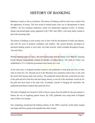 HISTORY OF BANKING 
Banking is nearly as old as civilization. The history of banking could be said to have started with 
the appearance of money. The first record of minted metal coins was in Mesopotamia in about 
2500B.C. the first European banknotes, which was handwritten appeared in1661, in Sweden. 
cheque and printed paper money appeared in the 1700’s and 1800’s, with many banks created to 
deal with increasing trade. 
The history of banking in each country runs in lines with the development of trade and industry, 
and with the level of political confidence and stability. The ancient Romans developed an 
advanced banking system to serve their vast trade network, which extended throughout Europe, 
Asia and Africa. 
Modern banking began in Venice. The word bank comes from the Italian word “ban co”, meaning 
bench, because moneylenders worked on benches in market places. The bank of Venice was 
established in 1171 to help the government raise finance for a war. 
At the same time, in England merchant started to ask goldsmiths to hold gold and silver in their 
safes in return for a fee. Receipts given to the Merchant were sometimes used to buy or sell, with 
the metal itself staying under lock and key. The goldsmith realized that they could lend out some 
of the gold and silver that they had and charge interest, as not all of the merchants would ask for 
the gold and silver back at the same time. Eventually, instead of charging the merchants, the 
goldsmiths paid them to deposit their gold and silver. 
The bank of England was formed in 1694 to borrow money from the public for the government to 
finance the war of Augsburg against France. By 1709, goldsmith were using bank of England 
notes of their own receipts. 
New technology transformed the banking industry in the 1900’s round the world, banks merged 
into larger and fewer groups and expanded into other country. 
IndusInd Bank Page 5 
 
