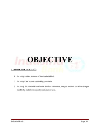 OBJECTIVE 
3.1 OBJECTIVE OF STUDY: 
1. To study various products offered to individual. 
2. To study KYC norms for banking customers. 
3. To study the customer satisfaction level of consumers, analyse and find out what changes 
need to be made to increase the satisfaction level. 
IndusInd Bank Page 50 
 