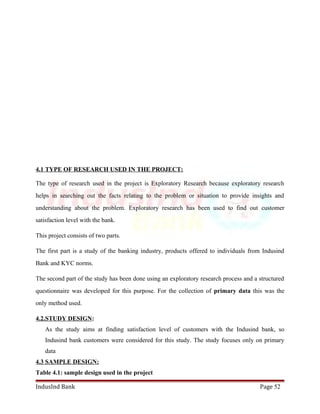 4.1 TYPE OF RESEARCH USED IN THE PROJECT: 
The type of research used in the project is Exploratory Research because exploratory research 
helps in searching out the facts relating to the problem or situation to provide insights and 
understanding about the problem. Exploratory research has been used to find out customer 
satisfaction level with the bank. 
This project consists of two parts. 
The first part is a study of the banking industry, products offered to individuals from Indusind 
Bank and KYC norms. 
The second part of the study has been done using an exploratory research process and a structured 
questionnaire was developed for this purpose. For the collection of primary data this was the 
only method used. 
4.2.STUDY DESIGN: 
As the study aims at finding satisfaction level of customers with the Indusind bank, so 
Indusind bank customers were considered for this study. The study focuses only on primary 
data 
4.3 SAMPLE DESIGN: 
Table 4.1: sample design used in the project 
IndusInd Bank Page 52 
 