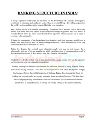 BANKING STRUCTURE IN INDIA: 
In today’s dynamic world banks are inevitable for the development of a country. Banks play a 
pivotal role in enhancing each and every sector. They have helped bring a draw of development on 
the world’s horizon and developing country like India is no exception. 
Banks fulfills the role of a financial intermediary. This means that it acts as a vehicle for moving 
finance from those who have surplus money to (however temporarily) those who have deficit. In 
everyday branch terms the banks channel funds from depositors whose accounts are in credit to 
borrowers who are in debit. 
Without the intermediary of the banks both their depositors and their borrowers would have to 
contact each other directly. This can and does happen of course. This is what has lead to the very 
foundation of financial institution like banks. 
Before few decades there existed some influential people who used to land money. But a 
substantially high rate of interest was charged which made borrowing of money out of the reach of 
the majority of the people so there arose a need for a financial intermediate. 
The Bank have developed their roles to such an extent that a direct contact between the depositors 
and borrowers in now known as disintermediation. 
Banking industry has always revolved around the traditional function of taking deposits, money 
transfer and making advances. Those three are closely related to each other, the objective being to 
lend money, which is the profitable activity of the three. Taking deposits generates funds for 
lending and money transfer services are necessary for the attention of deposits. The Bank have 
introduced progressively more sophisticated versions of these services and have diversified 
introduction in numerable areas of activity not directly relating to this traditional trinity 
IndusInd Bank Page 6 
 