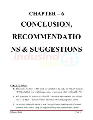 CHAPTER – 6 
CONCLUSION, 
RECOMMENDATIO 
NS & SUGGESTIONS 
6.1 KEY FINDINGS: 
1. The major competitors of SBI which are identified in the study are PNB, JK Bank, & 
HDFC but JK Bank is serving higher percentage of respondents which is followed by PNB 
2. 45% respondents has annual sales of between 1&5 crores & 35 % industries have taken the 
limit of 5 to 10 cr. So there are potential industries to whom SBI can pitch its scheme. 
3. But it is inferred in Table 5.9 that as the 65% respondents are unwilling to shift from their 
concerned banks, there is a very less scope of financing these firms unless SBI creates 
IndusInd Bank Page 67 
 
