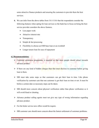 some attractive finance products and ensuring the customers to provide them the best 
services. 
4. We can infer from the above tables from 5.8.1-5.8.6 that the respondents consider the 
following features when opting for loan services so the bank has to focus on being the best 
service provider considers the above features. 
· Less paper work 
· Attractive interest rate 
· Transparency 
· Simple & fast processing 
· Flexibility to choose an EMI base loan or an overdraft 
· Longer tenure loan for ease of repayment 
6.2 Recommendation: 
 Customer awareness programme is required so that more people should attract towards 
advance product. 
 If there are any kind of hidden charges than that must disclose to customer before giving 
loan to them. 
 SBI must take some steps so that customers can get their loan in time. Like phone 
verification by customer care that one customer is got their loan on time or not .It must be 
before a certain date so necessary steps can be taken. 
 SBI should more concern about physical verification rather than phone verification so it 
will avoid fraud or cheating. 
 Advance product selling agents must not give any type of wrong information regarding 
advance product. 
 For the better service new offers would be require. 
 SBI customer care should more concern about the fastest settlement of customer problems. 
IndusInd Bank Page 68 
 