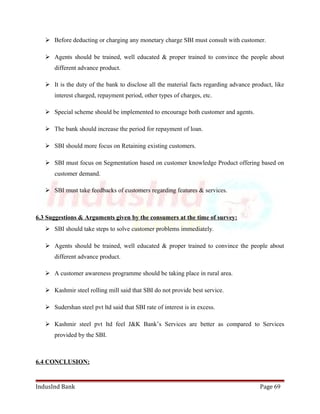  Before deducting or charging any monetary charge SBI must consult with customer. 
 Agents should be trained, well educated & proper trained to convince the people about 
different advance product. 
 It is the duty of the bank to disclose all the material facts regarding advance product, like 
interest charged, repayment period, other types of charges, etc. 
 Special scheme should be implemented to encourage both customer and agents. 
 The bank should increase the period for repayment of loan. 
 SBI should more focus on Retaining existing customers. 
 SBI must focus on Segmentation based on customer knowledge Product offering based on 
customer demand. 
 SBI must take feedbacks of customers regarding features & services. 
6.3 Suggestions & Arguments given by the consumers at the time of survey: 
 SBI should take steps to solve customer problems immediately. 
 Agents should be trained, well educated & proper trained to convince the people about 
different advance product. 
 A customer awareness programme should be taking place in rural area. 
 Kashmir steel rolling mill said that SBI do not provide best service. 
 Sudershan steel pvt ltd said that SBI rate of interest is in excess. 
 Kashmir steel pvt ltd feel J&K Bank’s Services are better as compared to Services 
provided by the SBI. 
6.4 CONCLUSION: 
IndusInd Bank Page 69 
 