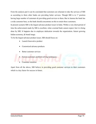 From the analysis part it can be concluded that customers are reluctant to take the services of SBI 
as according to them other banks are providing better services. Though SBI is in 1st position 
having large number of customers & providing good services to them. But in Jammu the bank has 
a wide customer base, so the bank should concentrate on this to retain these customers. 
In present scenario SBI is the largest advance product issuer in India. Within a very short period of 
time the achievement made by SBI is excellent, what a normal bank cannot expect, but it is being 
done by SBI. It happens due to employee dedication towards the organization, fastest growing 
Indian economy, & brand image. 
To be the largest advance product issuer, SBI should focus on- 
· Launch Innovative product 
· Customized advance products 
· Better customer services 
· Fastest customers problem solving techniques 
· Customer retention 
Apart from all the above, SBI believe in providing good customer services to their customers 
which is a key factor for success in future. 
IndusInd Bank Page 70 
 