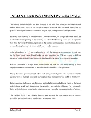 INDIAN BANKING INDUSTRY ANALYSIS: 
The banking scenario in India has been changing at fast pace from being just the borrowers and 
lenders traditionally, the focus has shifted to more differentiated and customized product/service 
provider from regulation to liberalization in the year 1991, from planned economy to market. 
Economy, from licensing to integration with Global Economics, the changes have been swift. All 
most all the sector operating in the economy was affected and banking sector is no exception to 
this. Thus the whole of the banking system in the country has undergone a radical change. Let us 
see how banking has evolved in the past 57 years of independence. 
After independence in 1947 and proclamation in 1950 the country set about drawing its road map 
for the future public ownership of banks was seen inevitable and SBI was created in 1955 to 
spearhead the expansion of banking into rural India and speed up the process of magnetization. 
Political compulsion’s brought about nationalization of bank in 1969 and lobbying by bank 
employees and their unions added to the list of nationalized banks a few years later. 
Slowly the unions grew in strength, while bank management stagnated. The casualty was to the 
customer service declined, complaints increased and bank management was unable to item the rot. 
In the meantime, technology was becoming a global phenomenon lacking a vision of the future 
and the banks erred badly in opposing the technology up gradation of banks. They mistakenly 
believed the technology would lead to retrenchment and eventually the marginalization of unions. 
The problem faced by the banking industry soon surfaced in their balance sheets. But the 
prevailing accounting practices unable banks to dodge the issue. 
IndusInd Bank Page 8 
 
