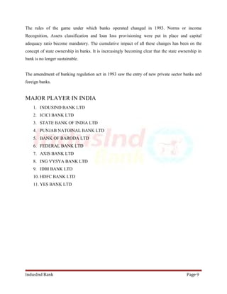 The rules of the game under which banks operated changed in 1993. Norms or income 
Recognition, Assets classification and loan loss provisioning were put in place and capital 
adequacy ratio become mandatory. The cumulative impact of all these changes has been on the 
concept of state ownership in banks. It is increasingly becoming clear that the state ownership in 
bank is no longer sustainable. 
The amendment of banking regulation act in 1993 saw the entry of new private sector banks and 
foreign banks. 
MAJOR PLAYER IN INDIA 
1. INDUSIND BANK LTD 
2. ICICI BANK LTD 
3. STATE BANK OF INDIA LTD 
4. PUNJAB NATOINAL BANK LTD 
5. BANK OF BARODA LTD 
6. FEDERAL BANK LTD 
7. AXIS BANK LTD 
8. ING VYSYA BANK LTD 
9. IDBI BANK LTD 
10. HDFC BANK LTD 
11. YES BANK LTD 
IndusInd Bank Page 9 
 