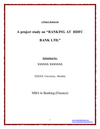 1 www.readymadeproject.com
www.programmer2programmer.net
A Project Report On
A project study on “BANKING AT HDFC
BANK LTD.”
Submitted by:
XXXXXX XXXXXXX
XXXXX University, Mumbai
MBA in Banking (Finance)
 