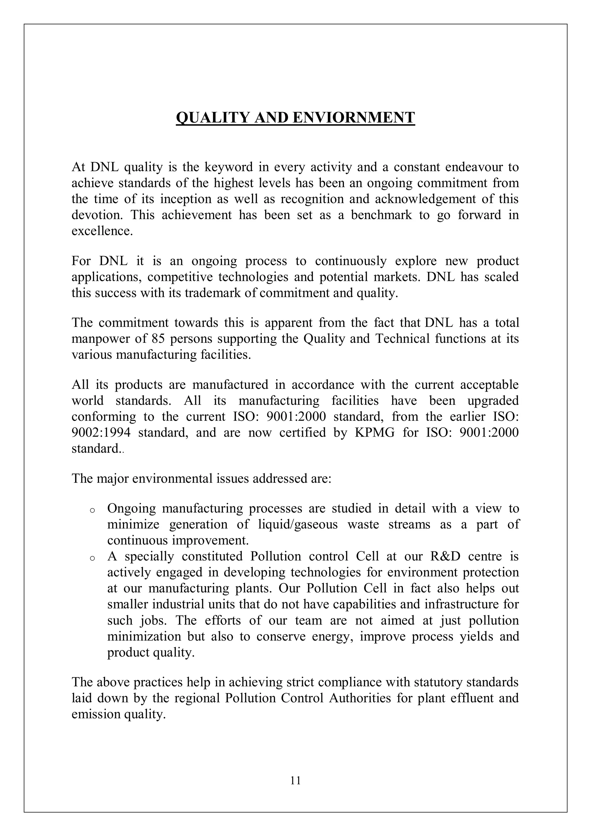 11
QUALITY AND ENVIORNMENT
At DNL quality is the keyword in every activity and a constant endeavour to
achieve standards of the highest levels has been an ongoing commitment from
the time of its inception as well as recognition and acknowledgement of this
devotion. This achievement has been set as a benchmark to go forward in
excellence.
For DNL it is an ongoing process to continuously explore new product
applications, competitive technologies and potential markets. DNL has scaled
this success with its trademark of commitment and quality.
The commitment towards this is apparent from the fact that DNL has a total
manpower of 85 persons supporting the Quality and Technical functions at its
various manufacturing facilities.
All its products are manufactured in accordance with the current acceptable
world standards. All its manufacturing facilities have been upgraded
conforming to the current ISO: 9001:2000 standard, from the earlier ISO:
9002:1994 standard, and are now certified by KPMG for ISO: 9001:2000
standard..
The major environmental issues addressed are:
o Ongoing manufacturing processes are studied in detail with a view to
minimize generation of liquid/gaseous waste streams as a part of
continuous improvement.
o A specially constituted Pollution control Cell at our R&D centre is
actively engaged in developing technologies for environment protection
at our manufacturing plants. Our Pollution Cell in fact also helps out
smaller industrial units that do not have capabilities and infrastructure for
such jobs. The efforts of our team are not aimed at just pollution
minimization but also to conserve energy, improve process yields and
product quality.
The above practices help in achieving strict compliance with statutory standards
laid down by the regional Pollution Control Authorities for plant effluent and
emission quality.
 