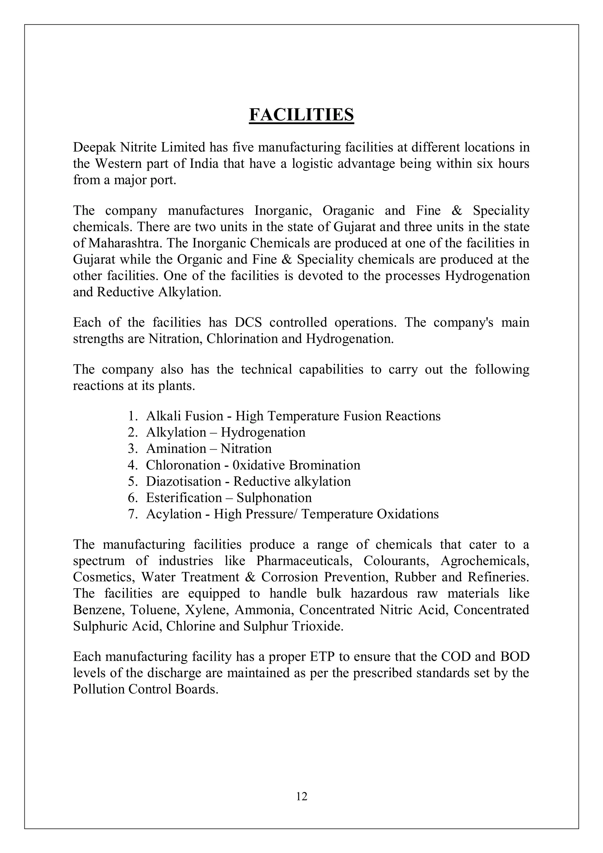 12
FACILITIES
Deepak Nitrite Limited has five manufacturing facilities at different locations in
the Western part of India that have a logistic advantage being within six hours
from a major port.
The company manufactures Inorganic, Oraganic and Fine & Speciality
chemicals. There are two units in the state of Gujarat and three units in the state
of Maharashtra. The Inorganic Chemicals are produced at one of the facilities in
Gujarat while the Organic and Fine & Speciality chemicals are produced at the
other facilities. One of the facilities is devoted to the processes Hydrogenation
and Reductive Alkylation.
Each of the facilities has DCS controlled operations. The company's main
strengths are Nitration, Chlorination and Hydrogenation.
The company also has the technical capabilities to carry out the following
reactions at its plants.
1. Alkali Fusion - High Temperature Fusion Reactions
2. Alkylation – Hydrogenation
3. Amination – Nitration
4. Chloronation - 0xidative Bromination
5. Diazotisation - Reductive alkylation
6. Esterification – Sulphonation
7. Acylation - High Pressure/ Temperature Oxidations
The manufacturing facilities produce a range of chemicals that cater to a
spectrum of industries like Pharmaceuticals, Colourants, Agrochemicals,
Cosmetics, Water Treatment & Corrosion Prevention, Rubber and Refineries.
The facilities are equipped to handle bulk hazardous raw materials like
Benzene, Toluene, Xylene, Ammonia, Concentrated Nitric Acid, Concentrated
Sulphuric Acid, Chlorine and Sulphur Trioxide.
Each manufacturing facility has a proper ETP to ensure that the COD and BOD
levels of the discharge are maintained as per the prescribed standards set by the
Pollution Control Boards.
 