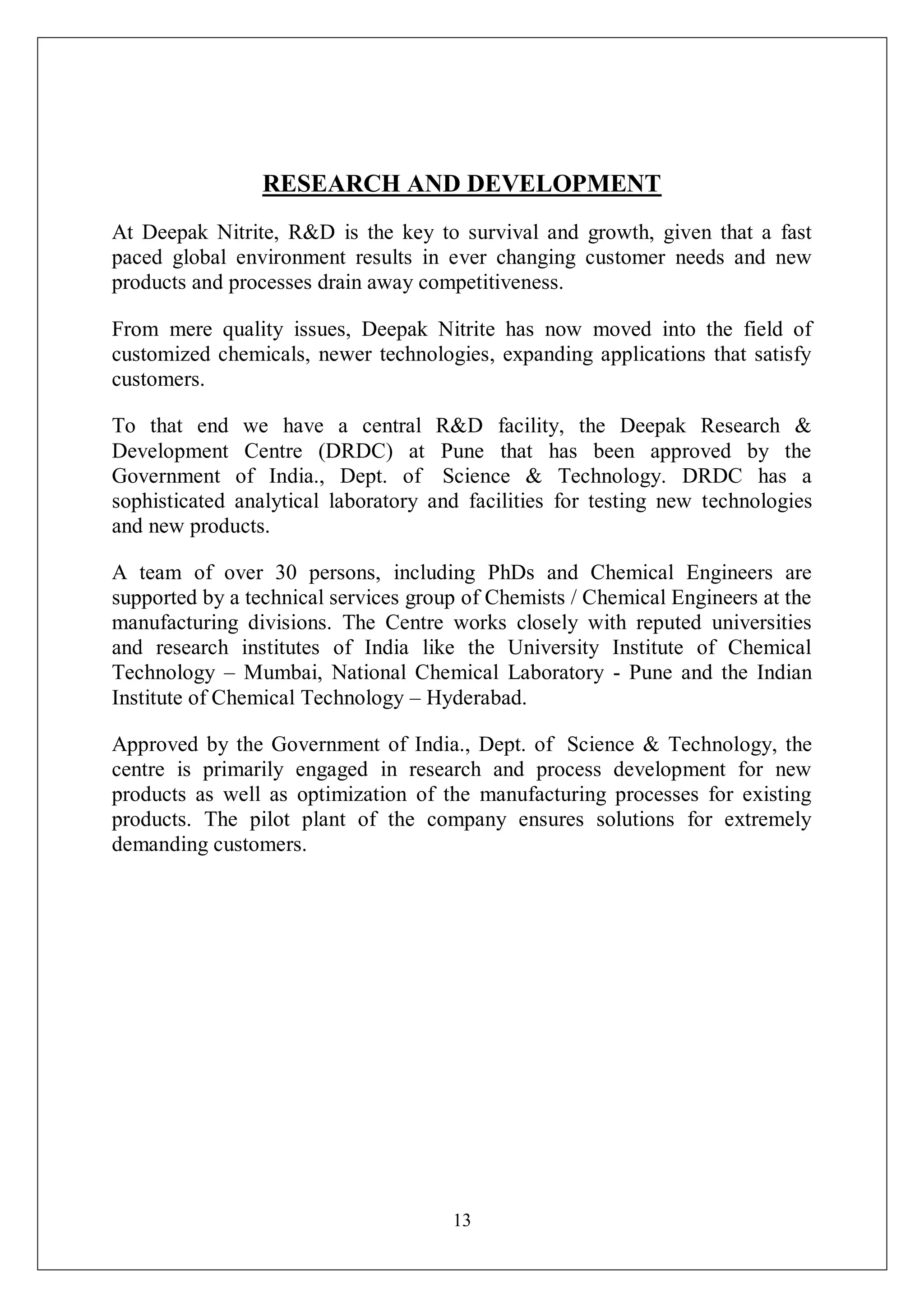 13
RESEARCH AND DEVELOPMENT
At Deepak Nitrite, R&D is the key to survival and growth, given that a fast
paced global environment results in ever changing customer needs and new
products and processes drain away competitiveness.
From mere quality issues, Deepak Nitrite has now moved into the field of
customized chemicals, newer technologies, expanding applications that satisfy
customers.
To that end we have a central R&D facility, the Deepak Research &
Development Centre (DRDC) at Pune that has been approved by the
Government of India., Dept. of Science & Technology. DRDC has a
sophisticated analytical laboratory and facilities for testing new technologies
and new products.
A team of over 30 persons, including PhDs and Chemical Engineers are
supported by a technical services group of Chemists / Chemical Engineers at the
manufacturing divisions. The Centre works closely with reputed universities
and research institutes of India like the University Institute of Chemical
Technology – Mumbai, National Chemical Laboratory - Pune and the Indian
Institute of Chemical Technology – Hyderabad.
Approved by the Government of India., Dept. of Science & Technology, the
centre is primarily engaged in research and process development for new
products as well as optimization of the manufacturing processes for existing
products. The pilot plant of the company ensures solutions for extremely
demanding customers.
 