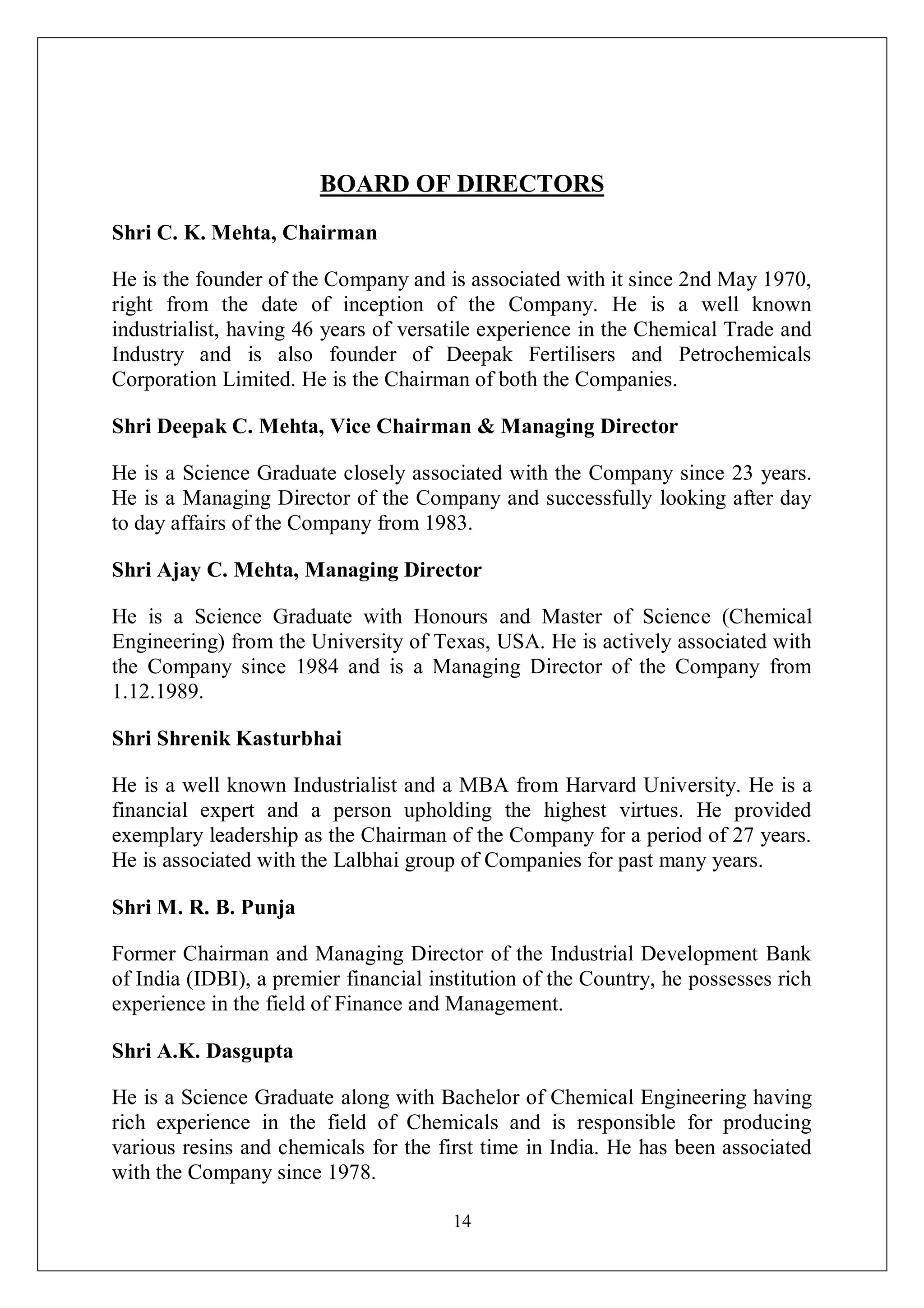 14
BOARD OF DIRECTORS
Shri C. K. Mehta, Chairman
He is the founder of the Company and is associated with it since 2nd May 1970,
right from the date of inception of the Company. He is a well known
industrialist, having 46 years of versatile experience in the Chemical Trade and
Industry and is also founder of Deepak Fertilisers and Petrochemicals
Corporation Limited. He is the Chairman of both the Companies.
Shri Deepak C. Mehta, Vice Chairman & Managing Director
He is a Science Graduate closely associated with the Company since 23 years.
He is a Managing Director of the Company and successfully looking after day
to day affairs of the Company from 1983.
Shri Ajay C. Mehta, Managing Director
He is a Science Graduate with Honours and Master of Science (Chemical
Engineering) from the University of Texas, USA. He is actively associated with
the Company since 1984 and is a Managing Director of the Company from
1.12.1989.
Shri Shrenik Kasturbhai
He is a well known Industrialist and a MBA from Harvard University. He is a
financial expert and a person upholding the highest virtues. He provided
exemplary leadership as the Chairman of the Company for a period of 27 years.
He is associated with the Lalbhai group of Companies for past many years.
Shri M. R. B. Punja
Former Chairman and Managing Director of the Industrial Development Bank
of India (IDBI), a premier financial institution of the Country, he possesses rich
experience in the field of Finance and Management.
Shri A.K. Dasgupta
He is a Science Graduate along with Bachelor of Chemical Engineering having
rich experience in the field of Chemicals and is responsible for producing
various resins and chemicals for the first time in India. He has been associated
with the Company since 1978.
 
