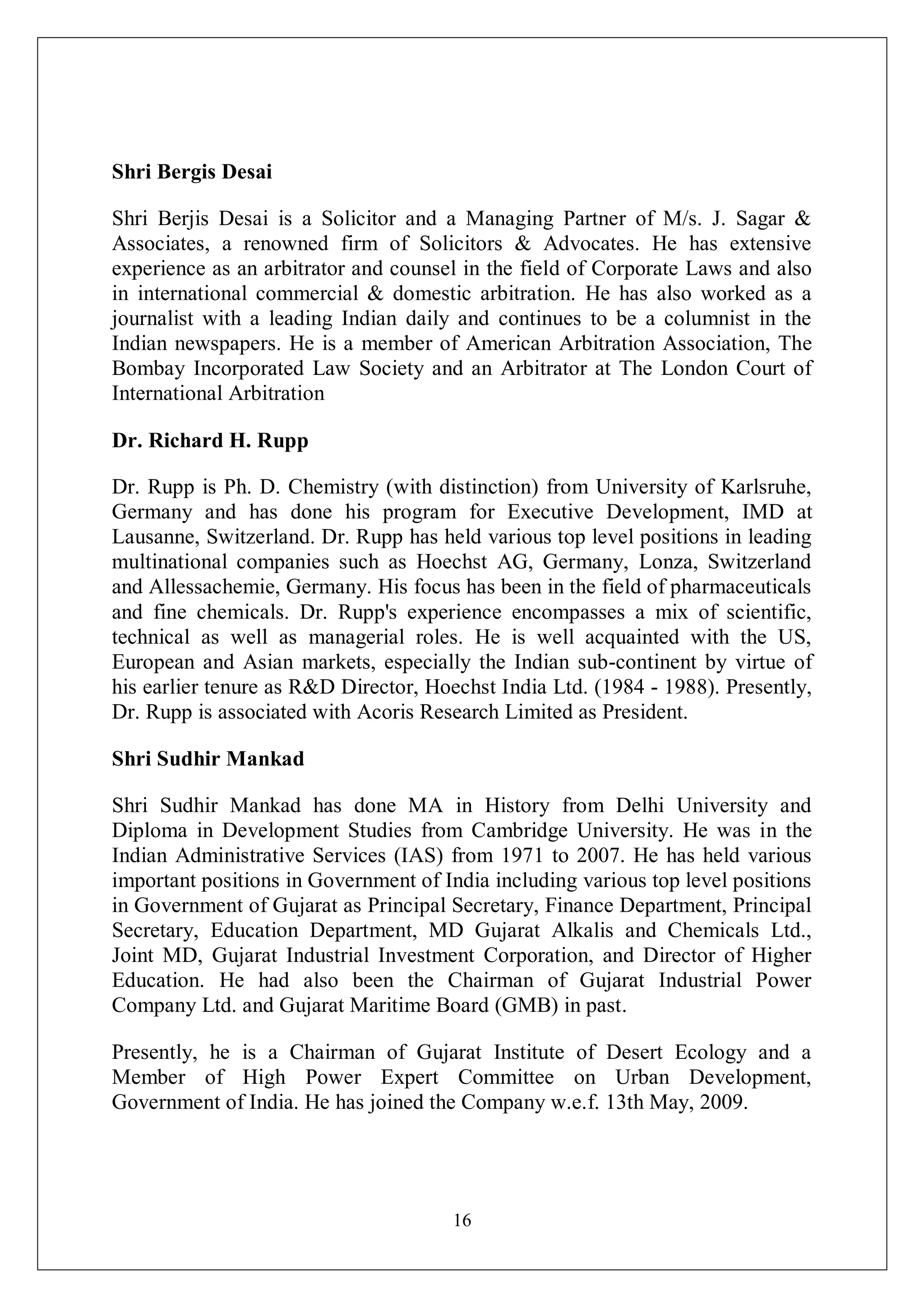 16
Shri Bergis Desai
Shri Berjis Desai is a Solicitor and a Managing Partner of M/s. J. Sagar &
Associates, a renowned firm of Solicitors & Advocates. He has extensive
experience as an arbitrator and counsel in the field of Corporate Laws and also
in international commercial & domestic arbitration. He has also worked as a
journalist with a leading Indian daily and continues to be a columnist in the
Indian newspapers. He is a member of American Arbitration Association, The
Bombay Incorporated Law Society and an Arbitrator at The London Court of
International Arbitration
Dr. Richard H. Rupp
Dr. Rupp is Ph. D. Chemistry (with distinction) from University of Karlsruhe,
Germany and has done his program for Executive Development, IMD at
Lausanne, Switzerland. Dr. Rupp has held various top level positions in leading
multinational companies such as Hoechst AG, Germany, Lonza, Switzerland
and Allessachemie, Germany. His focus has been in the field of pharmaceuticals
and fine chemicals. Dr. Rupp's experience encompasses a mix of scientific,
technical as well as managerial roles. He is well acquainted with the US,
European and Asian markets, especially the Indian sub-continent by virtue of
his earlier tenure as R&D Director, Hoechst India Ltd. (1984 - 1988). Presently,
Dr. Rupp is associated with Acoris Research Limited as President.
Shri Sudhir Mankad
Shri Sudhir Mankad has done MA in History from Delhi University and
Diploma in Development Studies from Cambridge University. He was in the
Indian Administrative Services (IAS) from 1971 to 2007. He has held various
important positions in Government of India including various top level positions
in Government of Gujarat as Principal Secretary, Finance Department, Principal
Secretary, Education Department, MD Gujarat Alkalis and Chemicals Ltd.,
Joint MD, Gujarat Industrial Investment Corporation, and Director of Higher
Education. He had also been the Chairman of Gujarat Industrial Power
Company Ltd. and Gujarat Maritime Board (GMB) in past.
Presently, he is a Chairman of Gujarat Institute of Desert Ecology and a
Member of High Power Expert Committee on Urban Development,
Government of India. He has joined the Company w.e.f. 13th May, 2009.
 