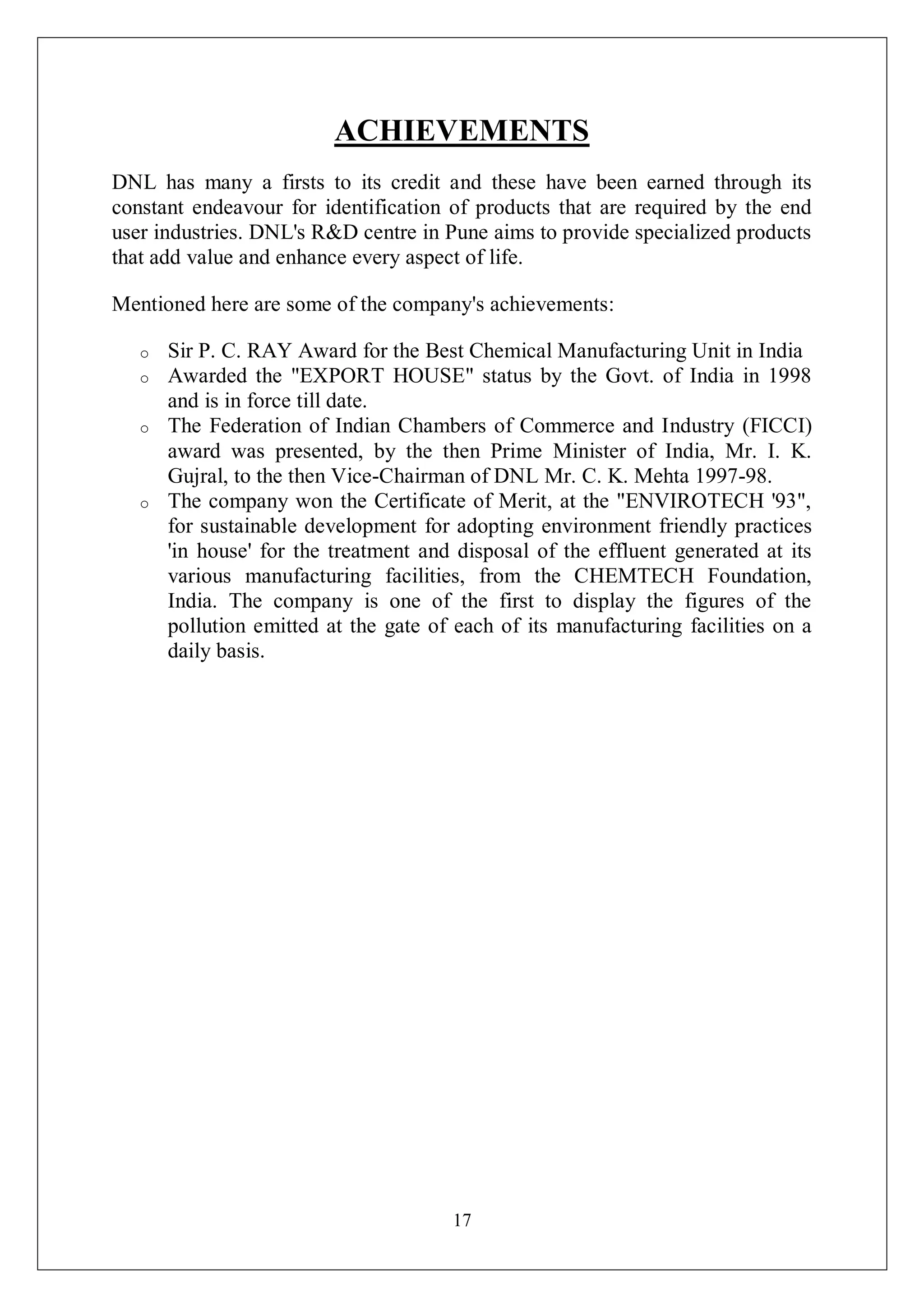 17
ACHIEVEMENTS
DNL has many a firsts to its credit and these have been earned through its
constant endeavour for identification of products that are required by the end
user industries. DNL's R&D centre in Pune aims to provide specialized products
that add value and enhance every aspect of life.
Mentioned here are some of the company's achievements:
o Sir P. C. RAY Award for the Best Chemical Manufacturing Unit in India
o Awarded the "EXPORT HOUSE" status by the Govt. of India in 1998
and is in force till date.
o The Federation of Indian Chambers of Commerce and Industry (FICCI)
award was presented, by the then Prime Minister of India, Mr. I. K.
Gujral, to the then Vice-Chairman of DNL Mr. C. K. Mehta 1997-98.
o The company won the Certificate of Merit, at the "ENVIROTECH '93",
for sustainable development for adopting environment friendly practices
'in house' for the treatment and disposal of the effluent generated at its
various manufacturing facilities, from the CHEMTECH Foundation,
India. The company is one of the first to display the figures of the
pollution emitted at the gate of each of its manufacturing facilities on a
daily basis.
 