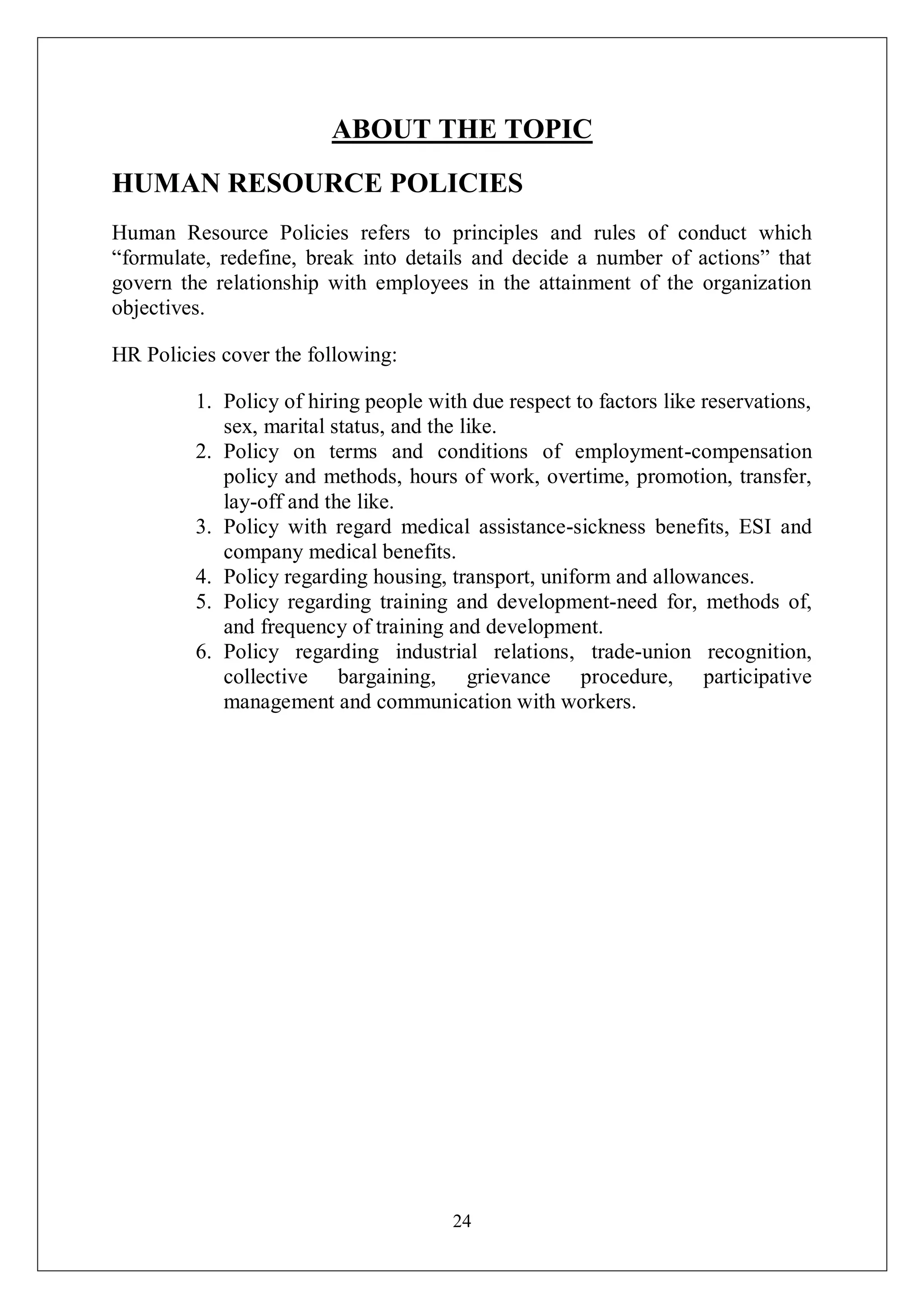 24
ABOUT THE TOPIC
HUMAN RESOURCE POLICIES
Human Resource Policies refers to principles and rules of conduct which
“formulate, redefine, break into details and decide a number of actions” that
govern the relationship with employees in the attainment of the organization
objectives.
HR Policies cover the following:
1. Policy of hiring people with due respect to factors like reservations,
sex, marital status, and the like.
2. Policy on terms and conditions of employment-compensation
policy and methods, hours of work, overtime, promotion, transfer,
lay-off and the like.
3. Policy with regard medical assistance-sickness benefits, ESI and
company medical benefits.
4. Policy regarding housing, transport, uniform and allowances.
5. Policy regarding training and development-need for, methods of,
and frequency of training and development.
6. Policy regarding industrial relations, trade-union recognition,
collective bargaining, grievance procedure, participative
management and communication with workers.
 