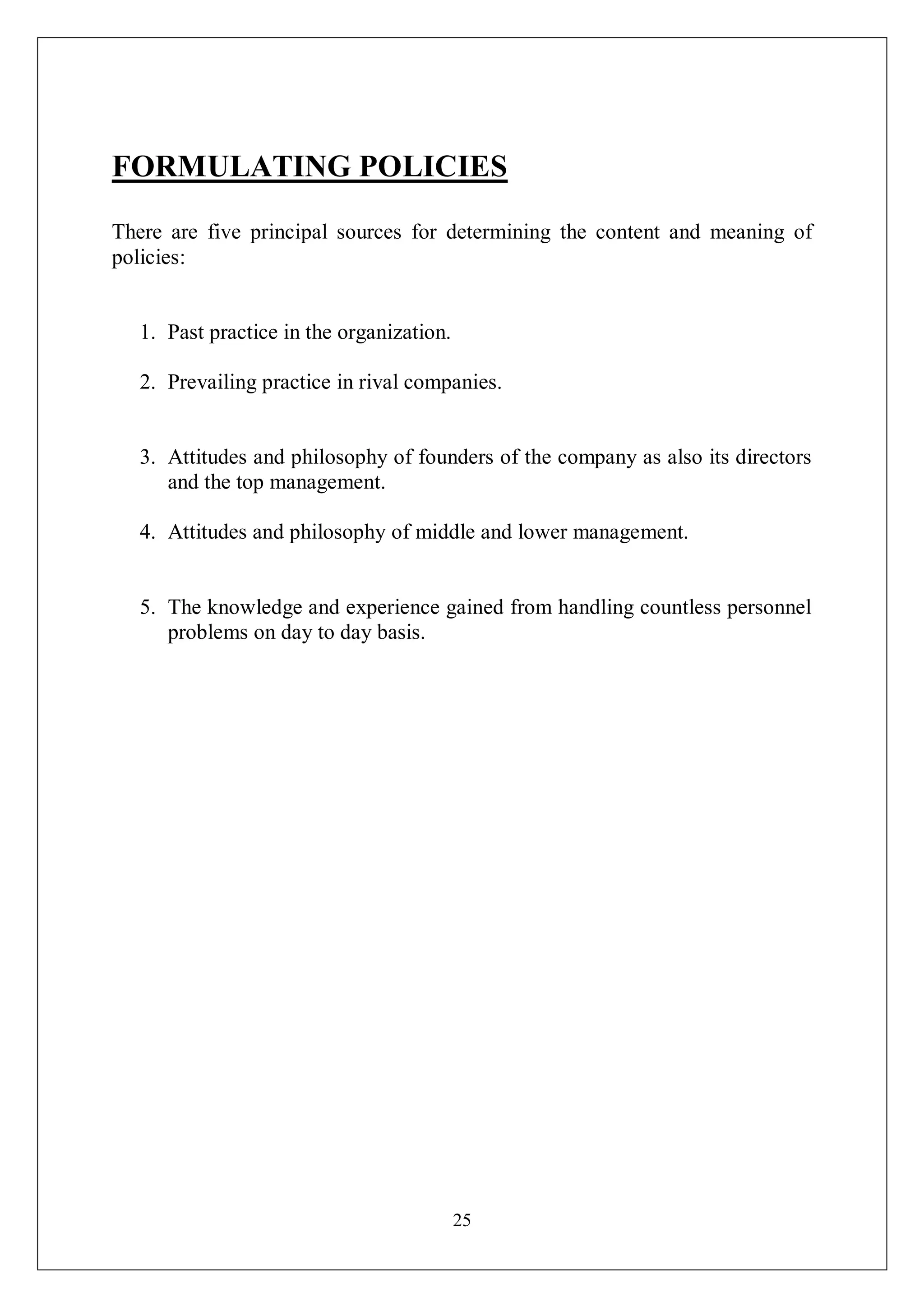 25
FORMULATING POLICIES
There are five principal sources for determining the content and meaning of
policies:
1. Past practice in the organization.
2. Prevailing practice in rival companies.
3. Attitudes and philosophy of founders of the company as also its directors
and the top management.
4. Attitudes and philosophy of middle and lower management.
5. The knowledge and experience gained from handling countless personnel
problems on day to day basis.
 