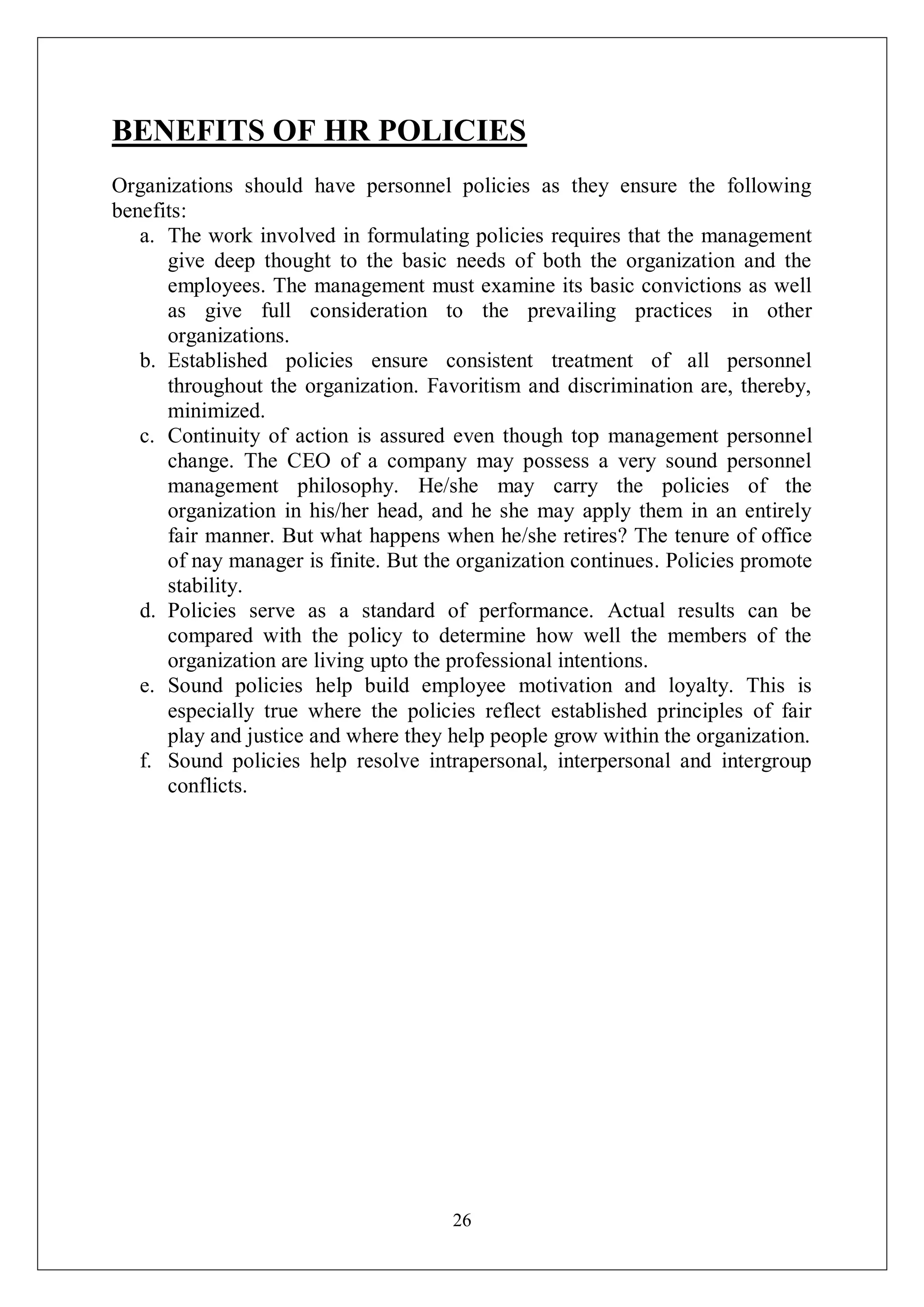 26
BENEFITS OF HR POLICIES
Organizations should have personnel policies as they ensure the following
benefits:
a. The work involved in formulating policies requires that the management
give deep thought to the basic needs of both the organization and the
employees. The management must examine its basic convictions as well
as give full consideration to the prevailing practices in other
organizations.
b. Established policies ensure consistent treatment of all personnel
throughout the organization. Favoritism and discrimination are, thereby,
minimized.
c. Continuity of action is assured even though top management personnel
change. The CEO of a company may possess a very sound personnel
management philosophy. He/she may carry the policies of the
organization in his/her head, and he she may apply them in an entirely
fair manner. But what happens when he/she retires? The tenure of office
of nay manager is finite. But the organization continues. Policies promote
stability.
d. Policies serve as a standard of performance. Actual results can be
compared with the policy to determine how well the members of the
organization are living upto the professional intentions.
e. Sound policies help build employee motivation and loyalty. This is
especially true where the policies reflect established principles of fair
play and justice and where they help people grow within the organization.
f. Sound policies help resolve intrapersonal, interpersonal and intergroup
conflicts.
 