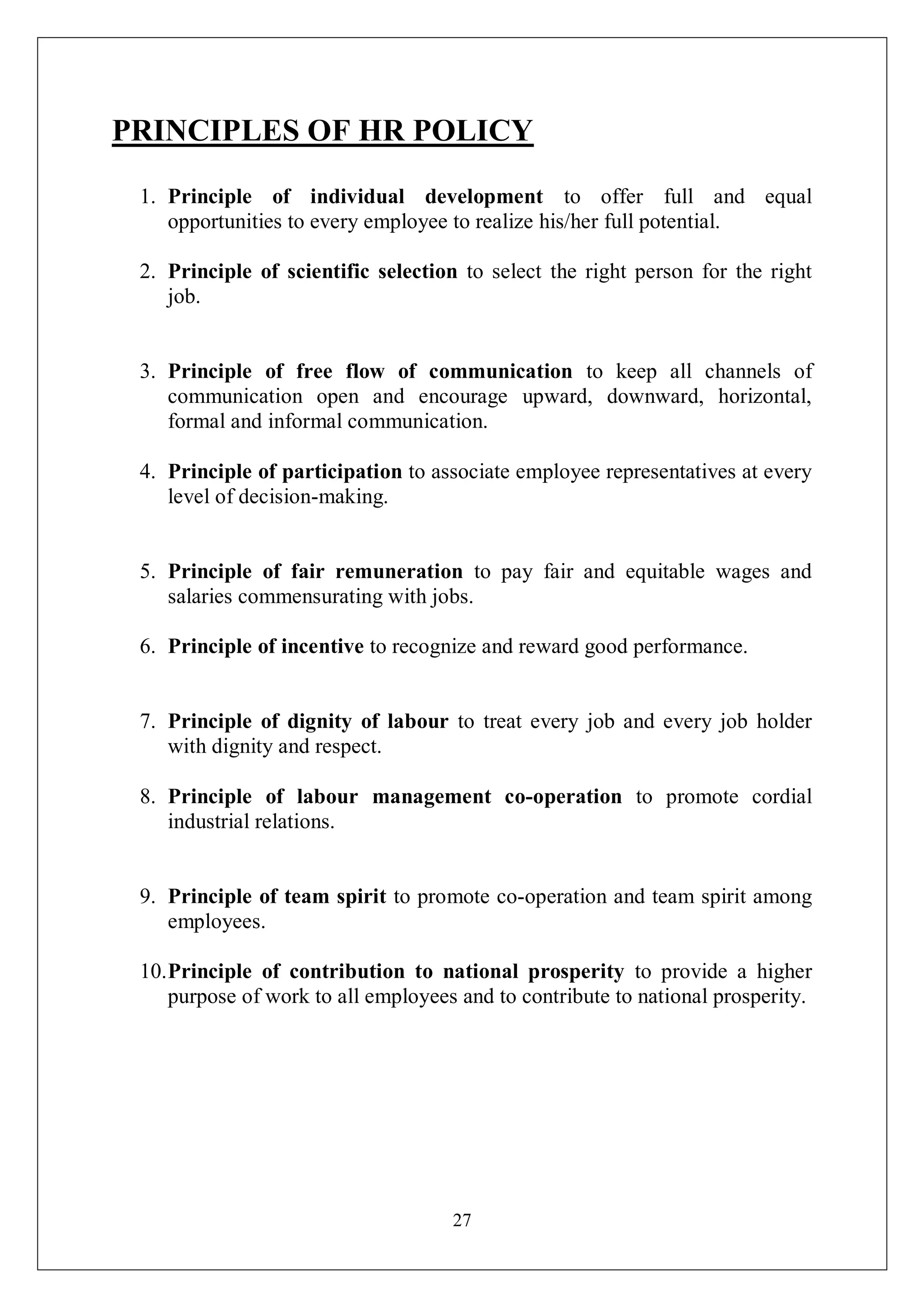27
PRINCIPLES OF HR POLICY
1. Principle of individual development to offer full and equal
opportunities to every employee to realize his/her full potential.
2. Principle of scientific selection to select the right person for the right
job.
3. Principle of free flow of communication to keep all channels of
communication open and encourage upward, downward, horizontal,
formal and informal communication.
4. Principle of participation to associate employee representatives at every
level of decision-making.
5. Principle of fair remuneration to pay fair and equitable wages and
salaries commensurating with jobs.
6. Principle of incentive to recognize and reward good performance.
7. Principle of dignity of labour to treat every job and every job holder
with dignity and respect.
8. Principle of labour management co-operation to promote cordial
industrial relations.
9. Principle of team spirit to promote co-operation and team spirit among
employees.
10.Principle of contribution to national prosperity to provide a higher
purpose of work to all employees and to contribute to national prosperity.
 