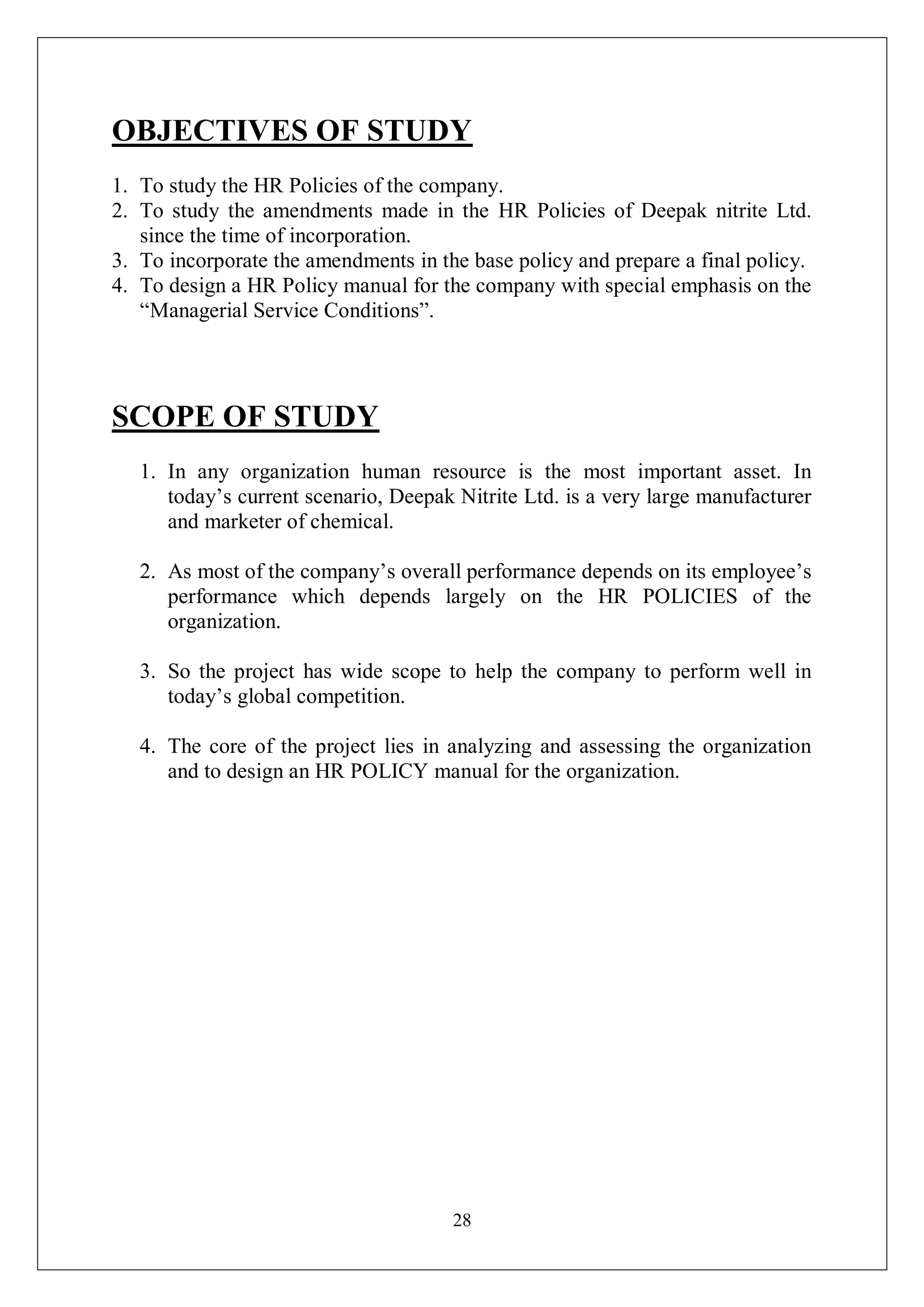 28
OBJECTIVES OF STUDY
1. To study the HR Policies of the company.
2. To study the amendments made in the HR Policies of Deepak nitrite Ltd.
since the time of incorporation.
3. To incorporate the amendments in the base policy and prepare a final policy.
4. To design a HR Policy manual for the company with special emphasis on the
“Managerial Service Conditions”.
SCOPE OF STUDY
1. In any organization human resource is the most important asset. In
today’s current scenario, Deepak Nitrite Ltd. is a very large manufacturer
and marketer of chemical.
2. As most of the company’s overall performance depends on its employee’s
performance which depends largely on the HR POLICIES of the
organization.
3. So the project has wide scope to help the company to perform well in
today’s global competition.
4. The core of the project lies in analyzing and assessing the organization
and to design an HR POLICY manual for the organization.
 