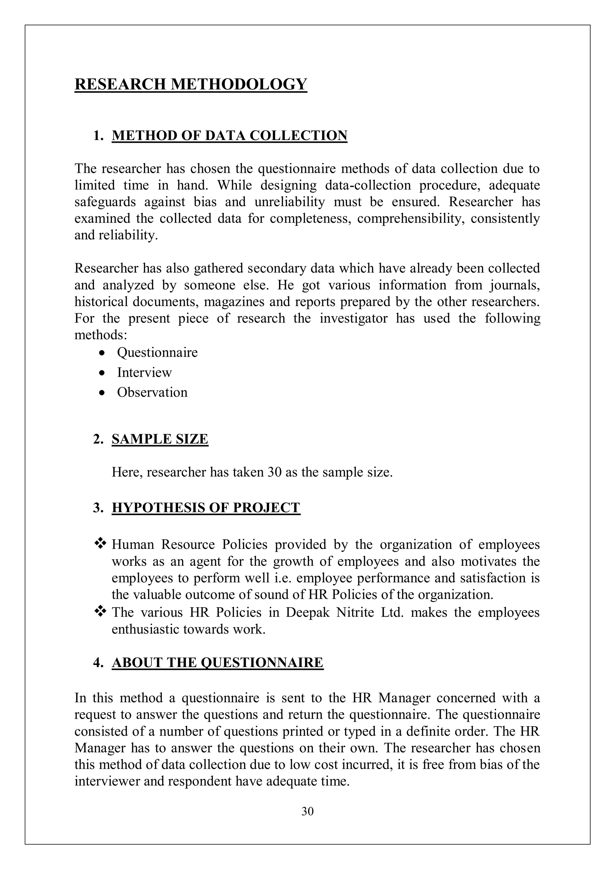 30
RESEARCH METHODOLOGY
1. METHOD OF DATA COLLECTION
The researcher has chosen the questionnaire methods of data collection due to
limited time in hand. While designing data-collection procedure, adequate
safeguards against bias and unreliability must be ensured. Researcher has
examined the collected data for completeness, comprehensibility, consistently
and reliability.
Researcher has also gathered secondary data which have already been collected
and analyzed by someone else. He got various information from journals,
historical documents, magazines and reports prepared by the other researchers.
For the present piece of research the investigator has used the following
methods:
Questionnaire
Interview
Observation
2. SAMPLE SIZE
Here, researcher has taken 30 as the sample size.
3. HYPOTHESIS OF PROJECT
 Human Resource Policies provided by the organization of employees
works as an agent for the growth of employees and also motivates the
employees to perform well i.e. employee performance and satisfaction is
the valuable outcome of sound of HR Policies of the organization.
 The various HR Policies in Deepak Nitrite Ltd. makes the employees
enthusiastic towards work.
4. ABOUT THE QUESTIONNAIRE
In this method a questionnaire is sent to the HR Manager concerned with a
request to answer the questions and return the questionnaire. The questionnaire
consisted of a number of questions printed or typed in a definite order. The HR
Manager has to answer the questions on their own. The researcher has chosen
this method of data collection due to low cost incurred, it is free from bias of the
interviewer and respondent have adequate time.
 