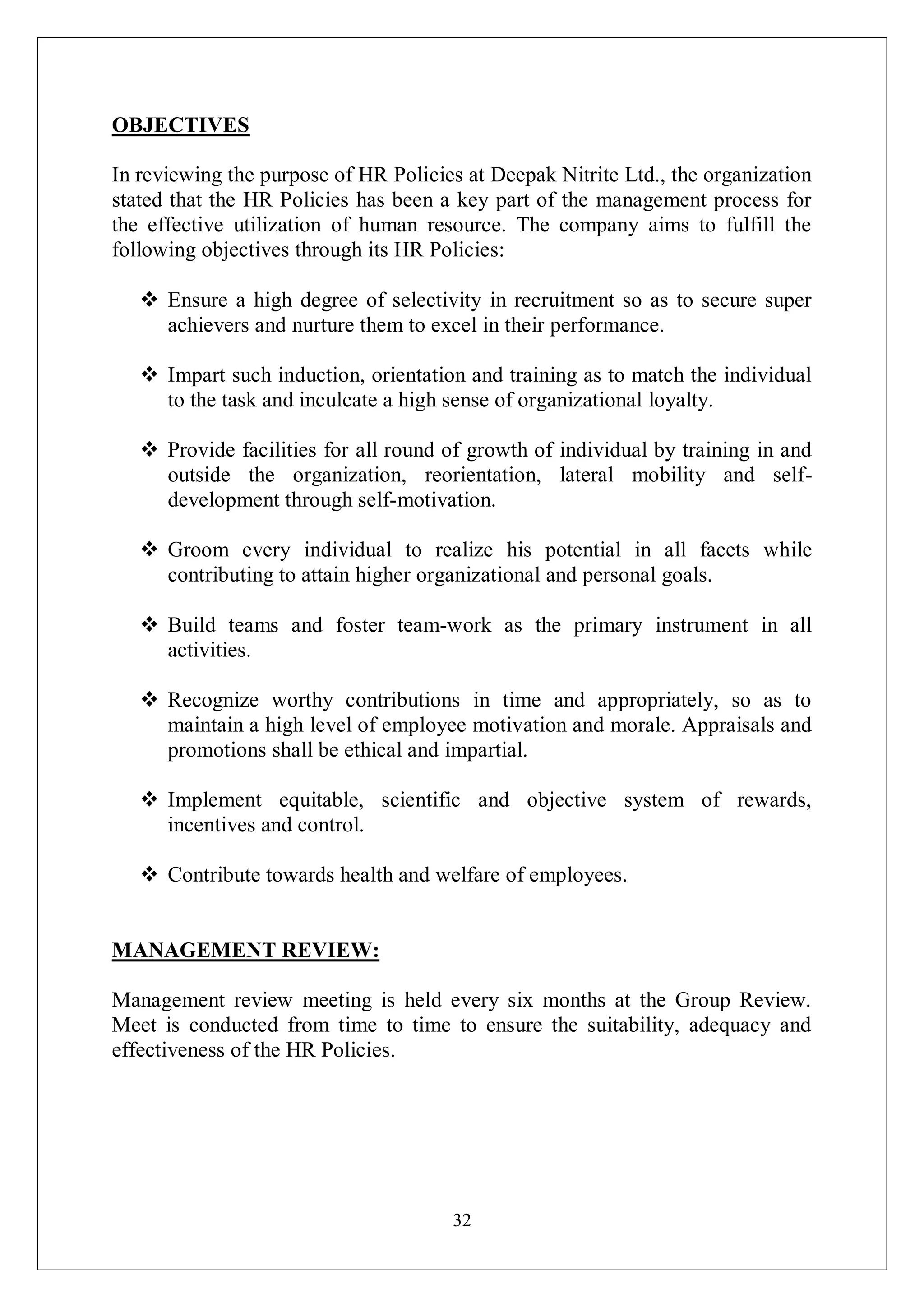 32
OBJECTIVES
In reviewing the purpose of HR Policies at Deepak Nitrite Ltd., the organization
stated that the HR Policies has been a key part of the management process for
the effective utilization of human resource. The company aims to fulfill the
following objectives through its HR Policies:
 Ensure a high degree of selectivity in recruitment so as to secure super
achievers and nurture them to excel in their performance.
 Impart such induction, orientation and training as to match the individual
to the task and inculcate a high sense of organizational loyalty.
 Provide facilities for all round of growth of individual by training in and
outside the organization, reorientation, lateral mobility and self-
development through self-motivation.
 Groom every individual to realize his potential in all facets while
contributing to attain higher organizational and personal goals.
 Build teams and foster team-work as the primary instrument in all
activities.
 Recognize worthy contributions in time and appropriately, so as to
maintain a high level of employee motivation and morale. Appraisals and
promotions shall be ethical and impartial.
 Implement equitable, scientific and objective system of rewards,
incentives and control.
 Contribute towards health and welfare of employees.
MANAGEMENT REVIEW:
Management review meeting is held every six months at the Group Review.
Meet is conducted from time to time to ensure the suitability, adequacy and
effectiveness of the HR Policies.
 