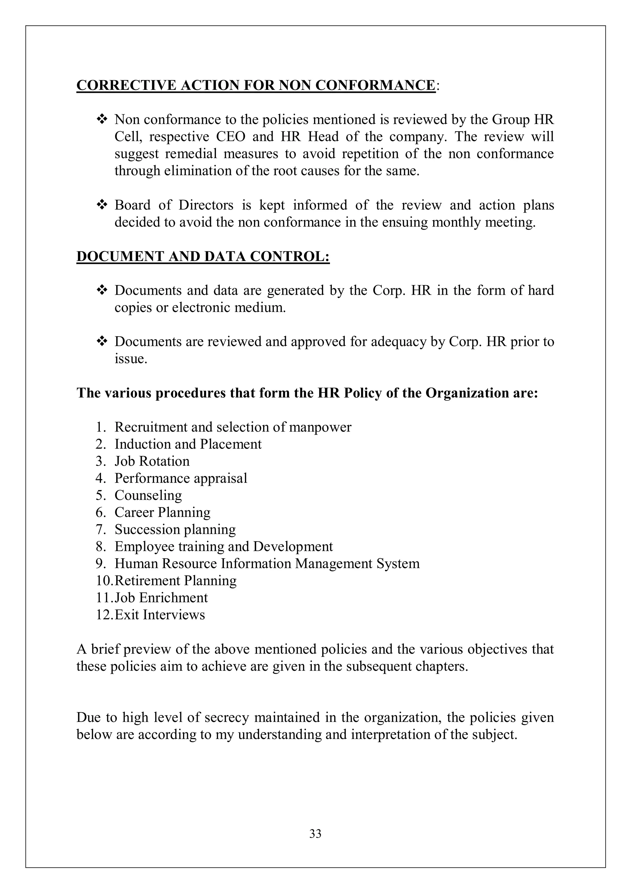 33
CORRECTIVE ACTION FOR NON CONFORMANCE:
 Non conformance to the policies mentioned is reviewed by the Group HR
Cell, respective CEO and HR Head of the company. The review will
suggest remedial measures to avoid repetition of the non conformance
through elimination of the root causes for the same.
 Board of Directors is kept informed of the review and action plans
decided to avoid the non conformance in the ensuing monthly meeting.
DOCUMENT AND DATA CONTROL:
 Documents and data are generated by the Corp. HR in the form of hard
copies or electronic medium.
 Documents are reviewed and approved for adequacy by Corp. HR prior to
issue.
The various procedures that form the HR Policy of the Organization are:
1. Recruitment and selection of manpower
2. Induction and Placement
3. Job Rotation
4. Performance appraisal
5. Counseling
6. Career Planning
7. Succession planning
8. Employee training and Development
9. Human Resource Information Management System
10.Retirement Planning
11.Job Enrichment
12.Exit Interviews
A brief preview of the above mentioned policies and the various objectives that
these policies aim to achieve are given in the subsequent chapters.
Due to high level of secrecy maintained in the organization, the policies given
below are according to my understanding and interpretation of the subject.
 