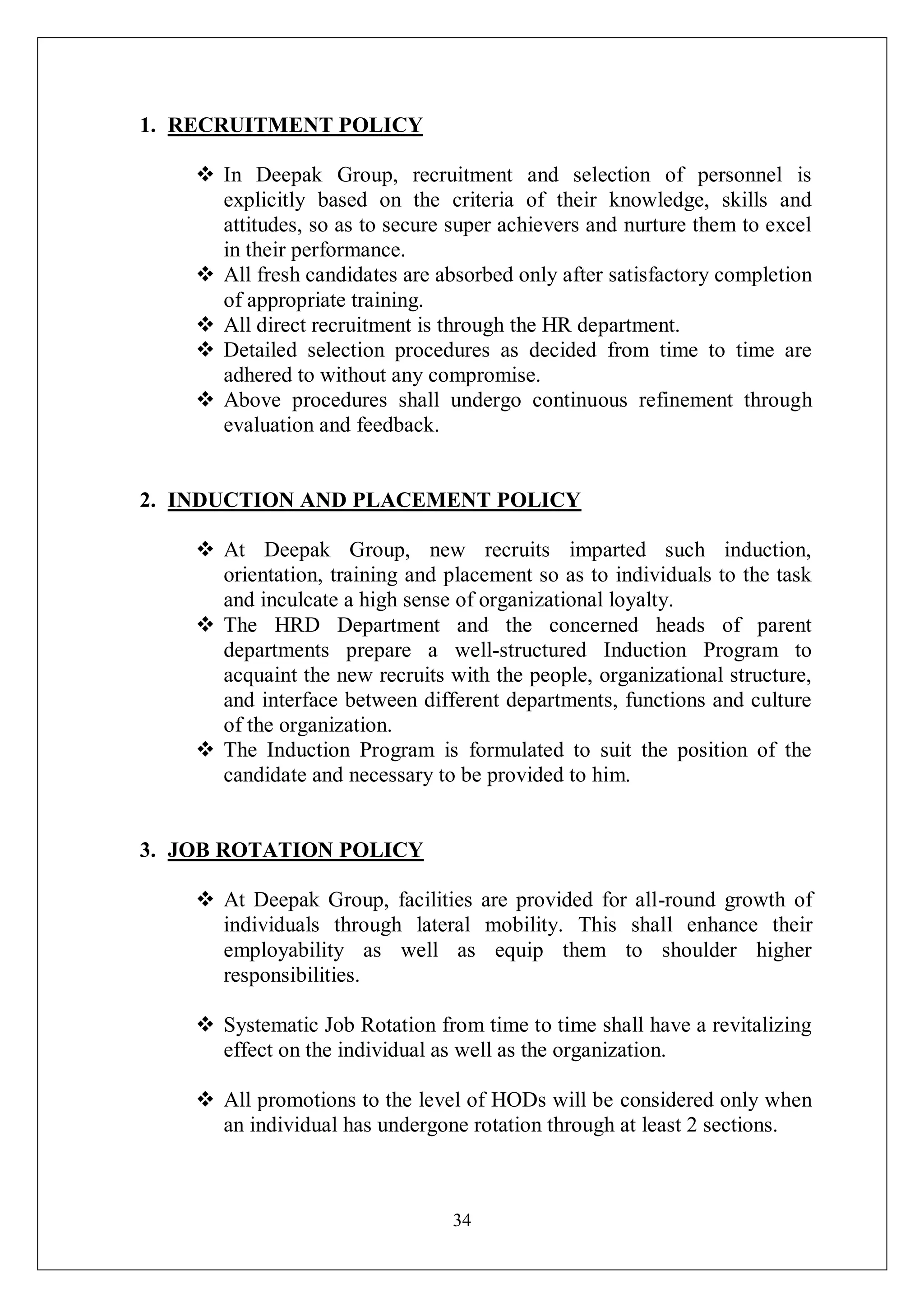 34
1. RECRUITMENT POLICY
 In Deepak Group, recruitment and selection of personnel is
explicitly based on the criteria of their knowledge, skills and
attitudes, so as to secure super achievers and nurture them to excel
in their performance.
 All fresh candidates are absorbed only after satisfactory completion
of appropriate training.
 All direct recruitment is through the HR department.
 Detailed selection procedures as decided from time to time are
adhered to without any compromise.
 Above procedures shall undergo continuous refinement through
evaluation and feedback.
2. INDUCTION AND PLACEMENT POLICY
 At Deepak Group, new recruits imparted such induction,
orientation, training and placement so as to individuals to the task
and inculcate a high sense of organizational loyalty.
 The HRD Department and the concerned heads of parent
departments prepare a well-structured Induction Program to
acquaint the new recruits with the people, organizational structure,
and interface between different departments, functions and culture
of the organization.
 The Induction Program is formulated to suit the position of the
candidate and necessary to be provided to him.
3. JOB ROTATION POLICY
 At Deepak Group, facilities are provided for all-round growth of
individuals through lateral mobility. This shall enhance their
employability as well as equip them to shoulder higher
responsibilities.
 Systematic Job Rotation from time to time shall have a revitalizing
effect on the individual as well as the organization.
 All promotions to the level of HODs will be considered only when
an individual has undergone rotation through at least 2 sections.
 