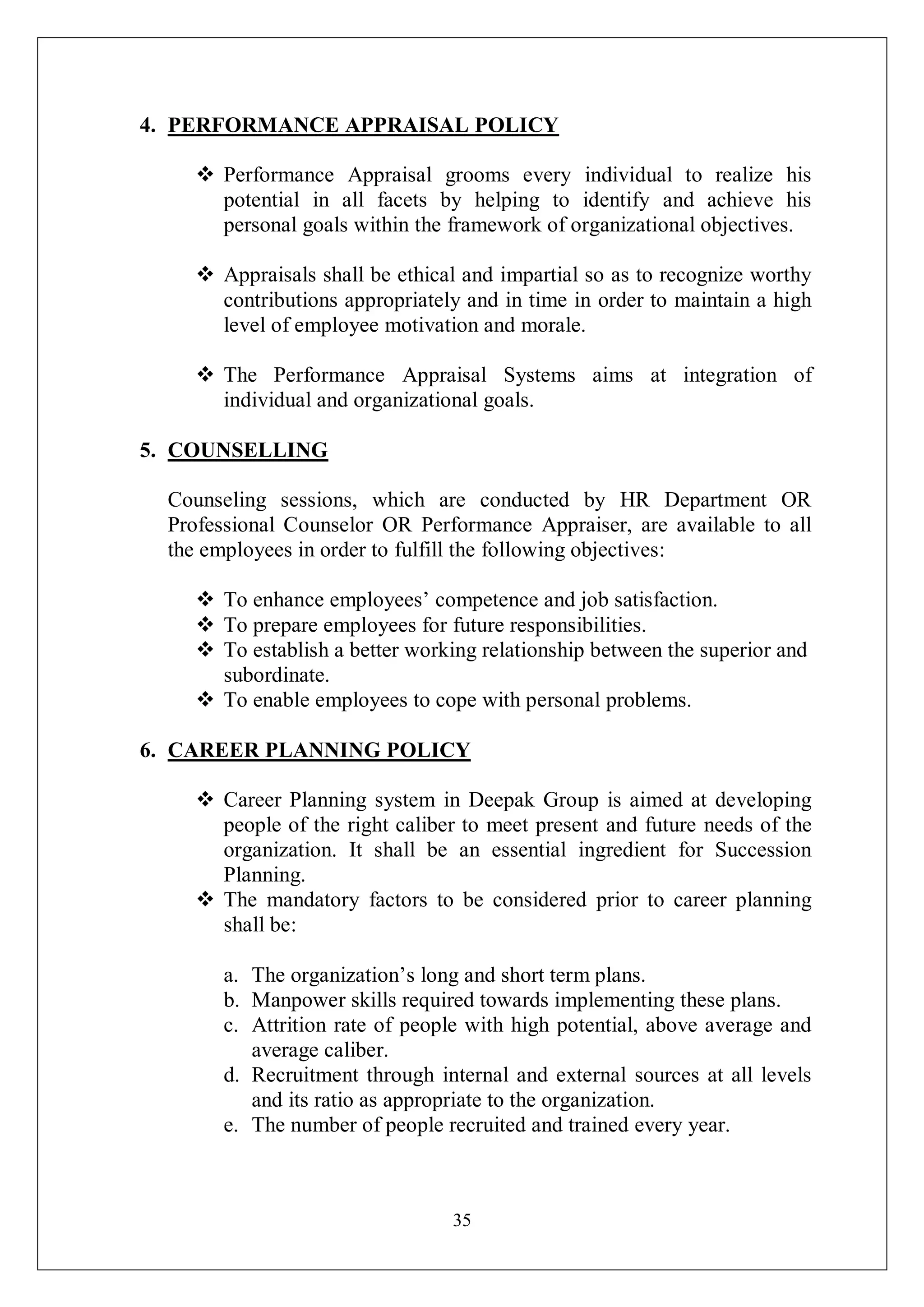 35
4. PERFORMANCE APPRAISAL POLICY
 Performance Appraisal grooms every individual to realize his
potential in all facets by helping to identify and achieve his
personal goals within the framework of organizational objectives.
 Appraisals shall be ethical and impartial so as to recognize worthy
contributions appropriately and in time in order to maintain a high
level of employee motivation and morale.
 The Performance Appraisal Systems aims at integration of
individual and organizational goals.
5. COUNSELLING
Counseling sessions, which are conducted by HR Department OR
Professional Counselor OR Performance Appraiser, are available to all
the employees in order to fulfill the following objectives:
 To enhance employees’ competence and job satisfaction.
 To prepare employees for future responsibilities.
 To establish a better working relationship between the superior and
subordinate.
 To enable employees to cope with personal problems.
6. CAREER PLANNING POLICY
 Career Planning system in Deepak Group is aimed at developing
people of the right caliber to meet present and future needs of the
organization. It shall be an essential ingredient for Succession
Planning.
 The mandatory factors to be considered prior to career planning
shall be:
a. The organization’s long and short term plans.
b. Manpower skills required towards implementing these plans.
c. Attrition rate of people with high potential, above average and
average caliber.
d. Recruitment through internal and external sources at all levels
and its ratio as appropriate to the organization.
e. The number of people recruited and trained every year.
 