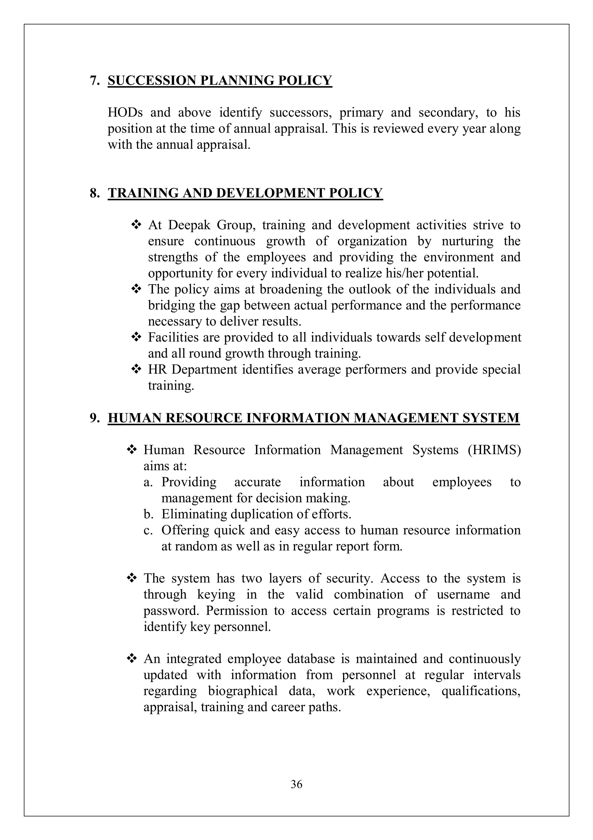 36
7. SUCCESSION PLANNING POLICY
HODs and above identify successors, primary and secondary, to his
position at the time of annual appraisal. This is reviewed every year along
with the annual appraisal.
8. TRAINING AND DEVELOPMENT POLICY
 At Deepak Group, training and development activities strive to
ensure continuous growth of organization by nurturing the
strengths of the employees and providing the environment and
opportunity for every individual to realize his/her potential.
 The policy aims at broadening the outlook of the individuals and
bridging the gap between actual performance and the performance
necessary to deliver results.
 Facilities are provided to all individuals towards self development
and all round growth through training.
 HR Department identifies average performers and provide special
training.
9. HUMAN RESOURCE INFORMATION MANAGEMENT SYSTEM
 Human Resource Information Management Systems (HRIMS)
aims at:
a. Providing accurate information about employees to
management for decision making.
b. Eliminating duplication of efforts.
c. Offering quick and easy access to human resource information
at random as well as in regular report form.
 The system has two layers of security. Access to the system is
through keying in the valid combination of username and
password. Permission to access certain programs is restricted to
identify key personnel.
 An integrated employee database is maintained and continuously
updated with information from personnel at regular intervals
regarding biographical data, work experience, qualifications,
appraisal, training and career paths.
 