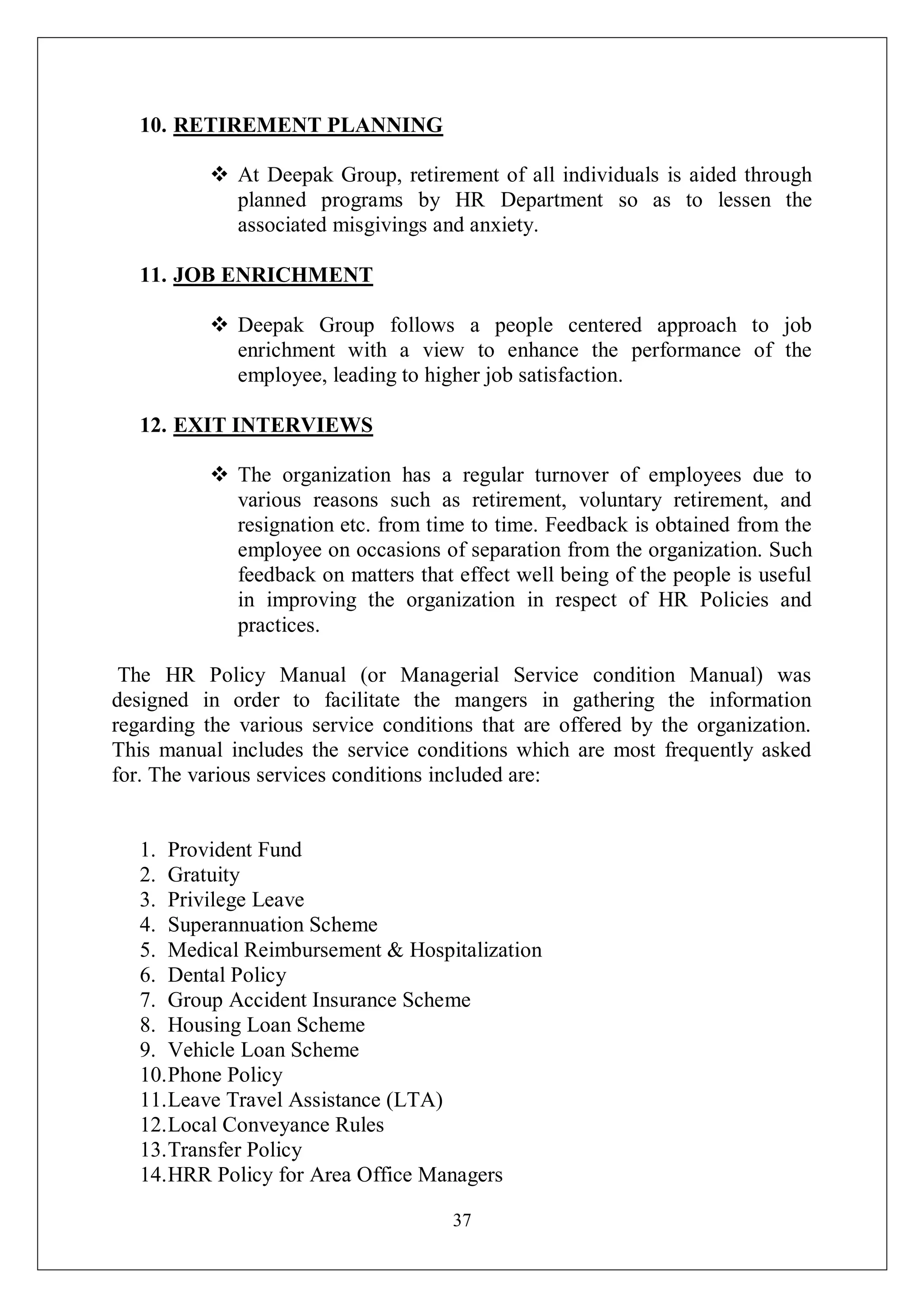37
10. RETIREMENT PLANNING
 At Deepak Group, retirement of all individuals is aided through
planned programs by HR Department so as to lessen the
associated misgivings and anxiety.
11. JOB ENRICHMENT
 Deepak Group follows a people centered approach to job
enrichment with a view to enhance the performance of the
employee, leading to higher job satisfaction.
12. EXIT INTERVIEWS
 The organization has a regular turnover of employees due to
various reasons such as retirement, voluntary retirement, and
resignation etc. from time to time. Feedback is obtained from the
employee on occasions of separation from the organization. Such
feedback on matters that effect well being of the people is useful
in improving the organization in respect of HR Policies and
practices.
The HR Policy Manual (or Managerial Service condition Manual) was
designed in order to facilitate the mangers in gathering the information
regarding the various service conditions that are offered by the organization.
This manual includes the service conditions which are most frequently asked
for. The various services conditions included are:
1. Provident Fund
2. Gratuity
3. Privilege Leave
4. Superannuation Scheme
5. Medical Reimbursement & Hospitalization
6. Dental Policy
7. Group Accident Insurance Scheme
8. Housing Loan Scheme
9. Vehicle Loan Scheme
10.Phone Policy
11.Leave Travel Assistance (LTA)
12.Local Conveyance Rules
13.Transfer Policy
14.HRR Policy for Area Office Managers
 