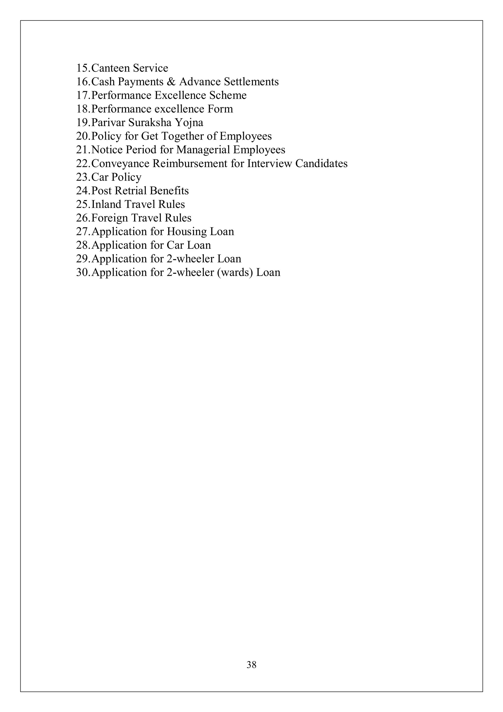 38
15.Canteen Service
16.Cash Payments & Advance Settlements
17.Performance Excellence Scheme
18.Performance excellence Form
19.Parivar Suraksha Yojna
20.Policy for Get Together of Employees
21.Notice Period for Managerial Employees
22.Conveyance Reimbursement for Interview Candidates
23.Car Policy
24.Post Retrial Benefits
25.Inland Travel Rules
26.Foreign Travel Rules
27.Application for Housing Loan
28.Application for Car Loan
29.Application for 2-wheeler Loan
30.Application for 2-wheeler (wards) Loan
 