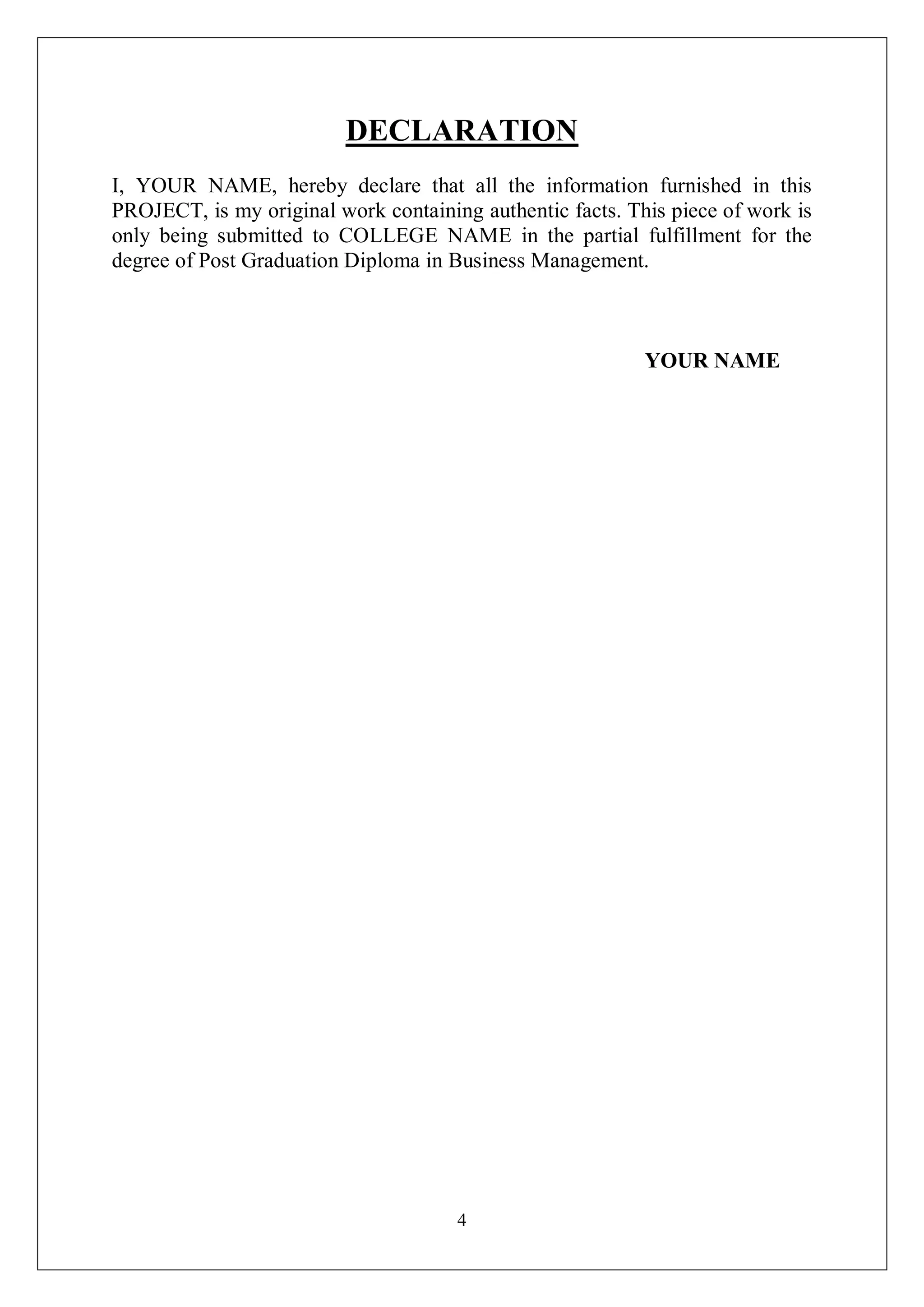 4
DECLARATION
I, YOUR NAME, hereby declare that all the information furnished in this
PROJECT, is my original work containing authentic facts. This piece of work is
only being submitted to COLLEGE NAME in the partial fulfillment for the
degree of Post Graduation Diploma in Business Management.
YOUR NAME
 