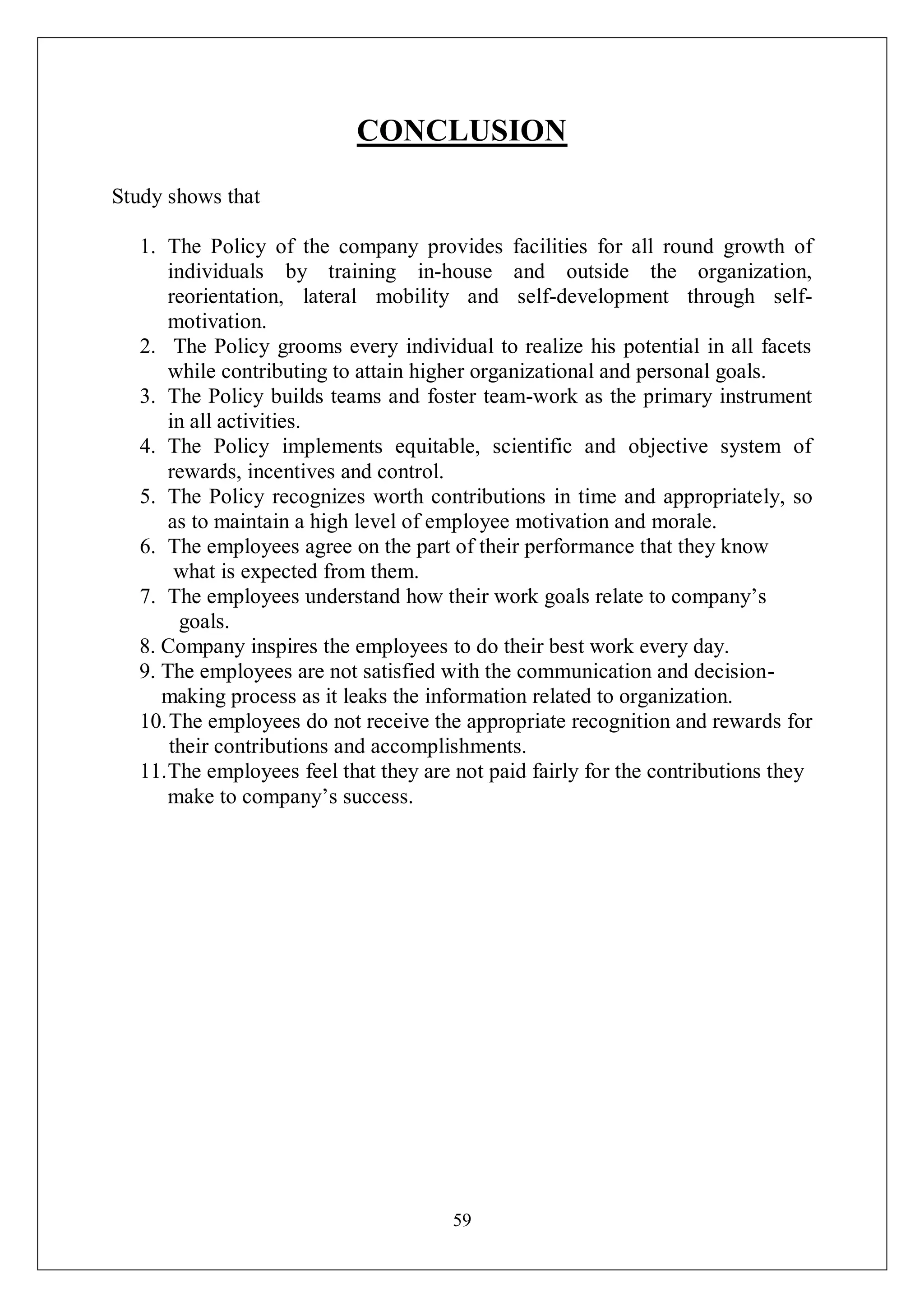 59
CONCLUSION
Study shows that
1. The Policy of the company provides facilities for all round growth of
individuals by training in-house and outside the organization,
reorientation, lateral mobility and self-development through self-
motivation.
2. The Policy grooms every individual to realize his potential in all facets
while contributing to attain higher organizational and personal goals.
3. The Policy builds teams and foster team-work as the primary instrument
in all activities.
4. The Policy implements equitable, scientific and objective system of
rewards, incentives and control.
5. The Policy recognizes worth contributions in time and appropriately, so
as to maintain a high level of employee motivation and morale.
6. The employees agree on the part of their performance that they know
what is expected from them.
7. The employees understand how their work goals relate to company’s
goals.
8. Company inspires the employees to do their best work every day.
9. The employees are not satisfied with the communication and decision-
making process as it leaks the information related to organization.
10.The employees do not receive the appropriate recognition and rewards for
their contributions and accomplishments.
11.The employees feel that they are not paid fairly for the contributions they
make to company’s success.
 