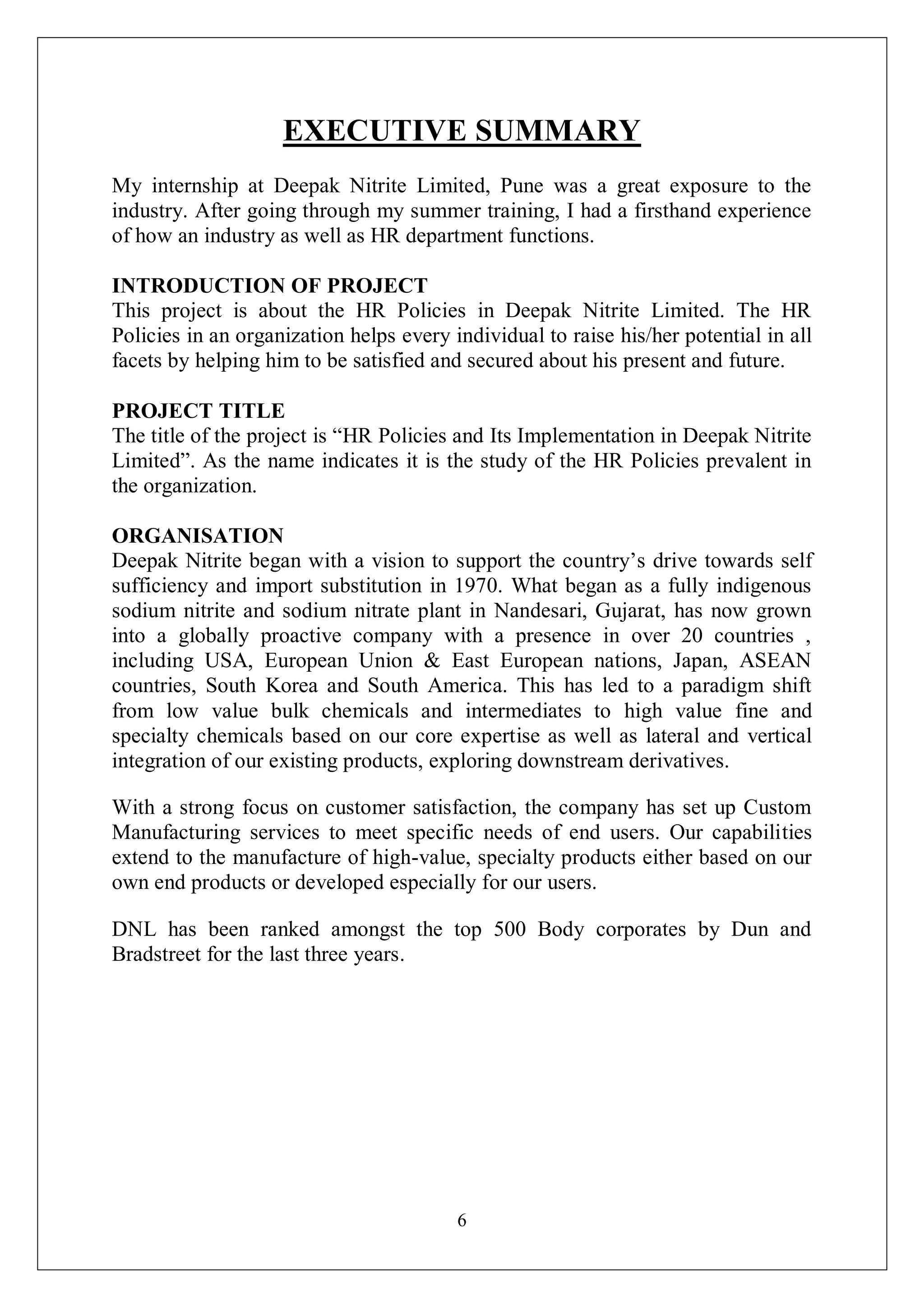 6
EXECUTIVE SUMMARY
My internship at Deepak Nitrite Limited, Pune was a great exposure to the
industry. After going through my summer training, I had a firsthand experience
of how an industry as well as HR department functions.
INTRODUCTION OF PROJECT
This project is about the HR Policies in Deepak Nitrite Limited. The HR
Policies in an organization helps every individual to raise his/her potential in all
facets by helping him to be satisfied and secured about his present and future.
PROJECT TITLE
The title of the project is “HR Policies and Its Implementation in Deepak Nitrite
Limited”. As the name indicates it is the study of the HR Policies prevalent in
the organization.
ORGANISATION
Deepak Nitrite began with a vision to support the country’s drive towards self
sufficiency and import substitution in 1970. What began as a fully indigenous
sodium nitrite and sodium nitrate plant in Nandesari, Gujarat, has now grown
into a globally proactive company with a presence in over 20 countries ,
including USA, European Union & East European nations, Japan, ASEAN
countries, South Korea and South America. This has led to a paradigm shift
from low value bulk chemicals and intermediates to high value fine and
specialty chemicals based on our core expertise as well as lateral and vertical
integration of our existing products, exploring downstream derivatives.
With a strong focus on customer satisfaction, the company has set up Custom
Manufacturing services to meet specific needs of end users. Our capabilities
extend to the manufacture of high-value, specialty products either based on our
own end products or developed especially for our users.
DNL has been ranked amongst the top 500 Body corporates by Dun and
Bradstreet for the last three years.
 
