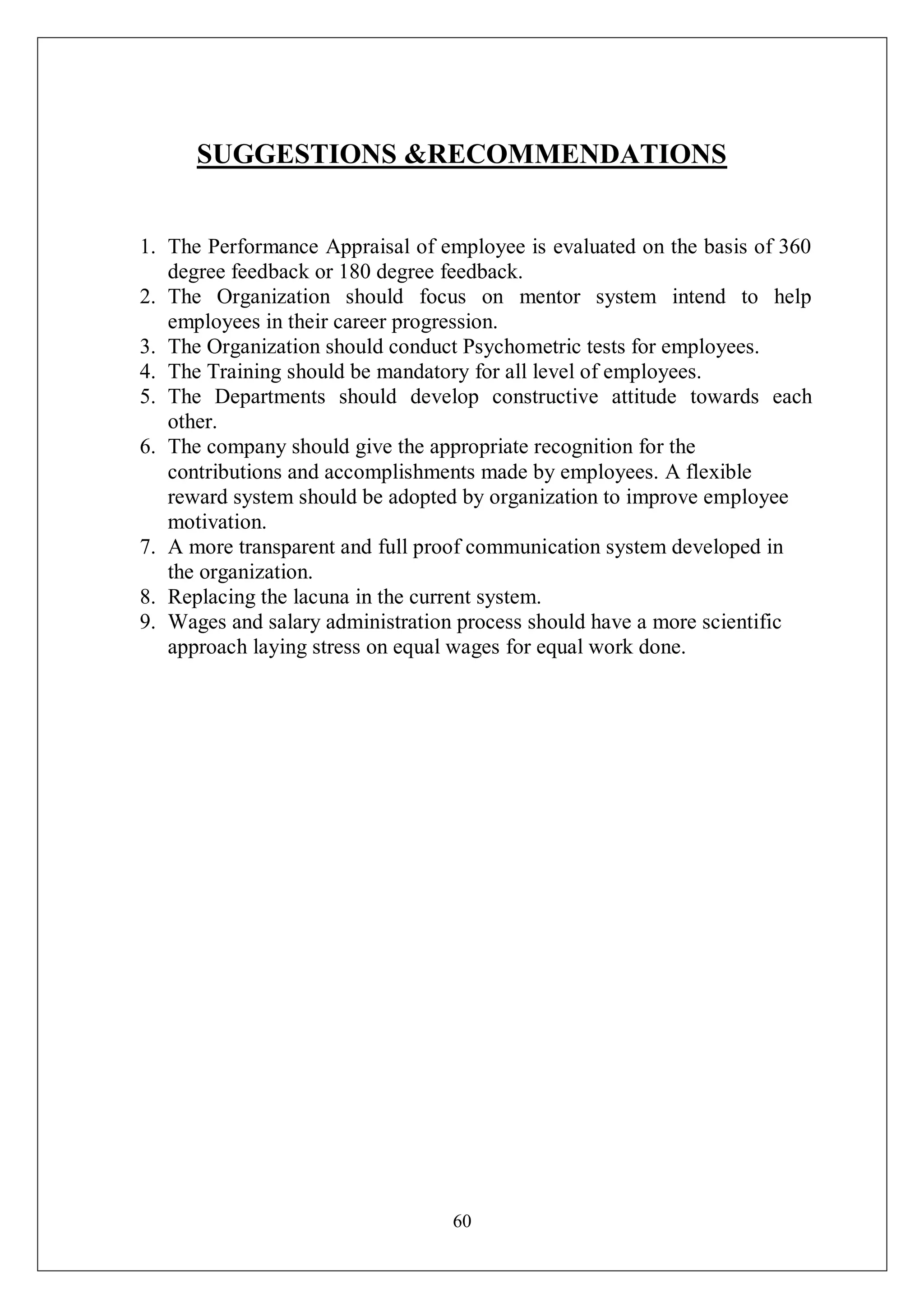 60
SUGGESTIONS &RECOMMENDATIONS
1. The Performance Appraisal of employee is evaluated on the basis of 360
degree feedback or 180 degree feedback.
2. The Organization should focus on mentor system intend to help
employees in their career progression.
3. The Organization should conduct Psychometric tests for employees.
4. The Training should be mandatory for all level of employees.
5. The Departments should develop constructive attitude towards each
other.
6. The company should give the appropriate recognition for the
contributions and accomplishments made by employees. A flexible
reward system should be adopted by organization to improve employee
motivation.
7. A more transparent and full proof communication system developed in
the organization.
8. Replacing the lacuna in the current system.
9. Wages and salary administration process should have a more scientific
approach laying stress on equal wages for equal work done.
 