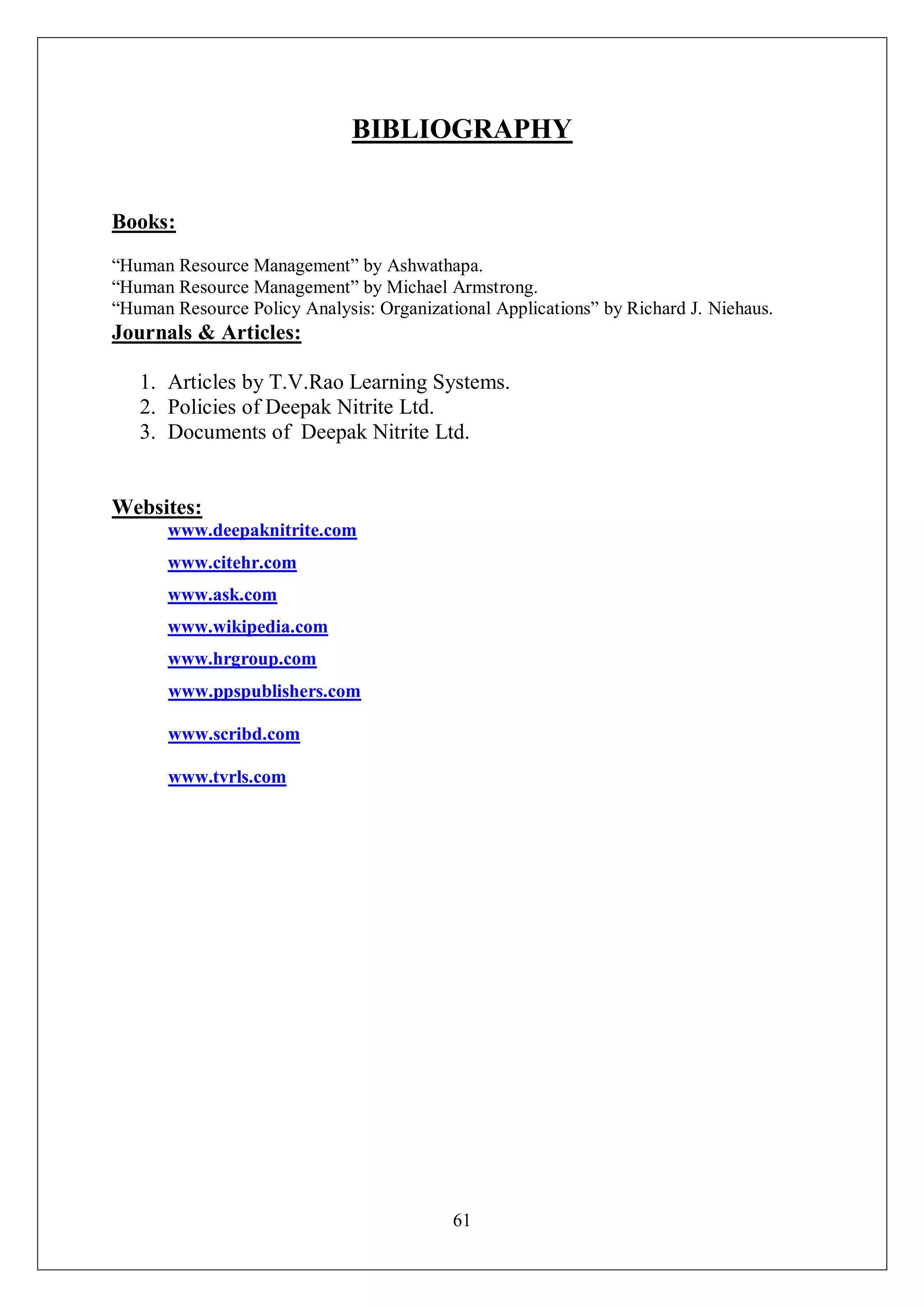61
BIBLIOGRAPHY
Books:
“Human Resource Management” by Ashwathapa.
“Human Resource Management” by Michael Armstrong.
“Human Resource Policy Analysis: Organizational Applications” by Richard J. Niehaus.
Journals & Articles:
1. Articles by T.V.Rao Learning Systems.
2. Policies of Deepak Nitrite Ltd.
3. Documents of Deepak Nitrite Ltd.
Websites:
www.deepaknitrite.com
www.citehr.com
www.ask.com
www.wikipedia.com
www.hrgroup.com
www.ppspublishers.com
www.scribd.com
www.tvrls.com
 