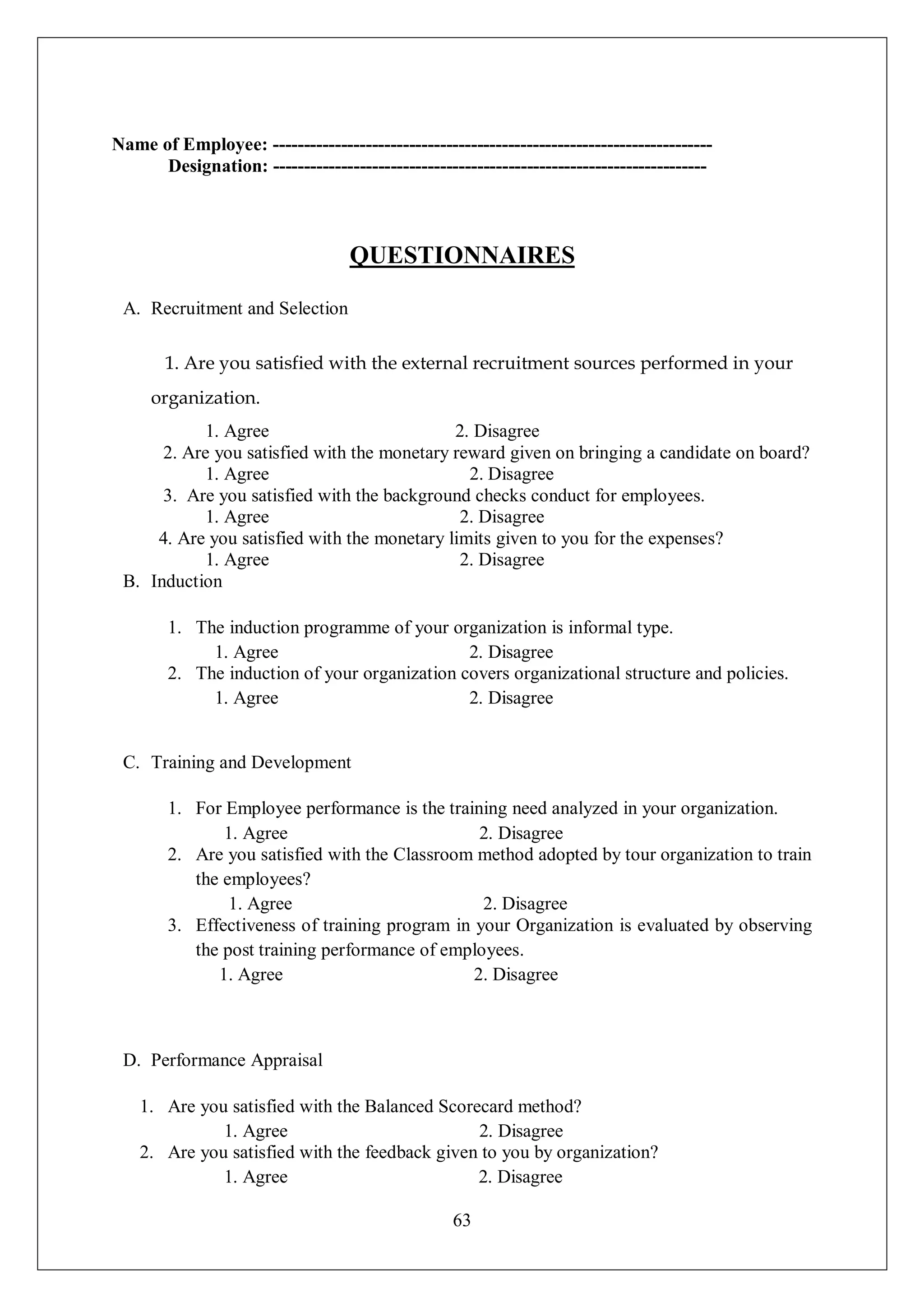 63
Name of Employee: -----------------------------------------------------------------------
Designation: ----------------------------------------------------------------------
QUESTIONNAIRES
A. Recruitment and Selection
1. Are you satisfied with the external recruitment sources performed in your
organization.
1. Agree 2. Disagree
2. Are you satisfied with the monetary reward given on bringing a candidate on board?
1. Agree 2. Disagree
3. Are you satisfied with the background checks conduct for employees.
1. Agree 2. Disagree
4. Are you satisfied with the monetary limits given to you for the expenses?
1. Agree 2. Disagree
B. Induction
1. The induction programme of your organization is informal type.
1. Agree 2. Disagree
2. The induction of your organization covers organizational structure and policies.
1. Agree 2. Disagree
C. Training and Development
1. For Employee performance is the training need analyzed in your organization.
1. Agree 2. Disagree
2. Are you satisfied with the Classroom method adopted by tour organization to train
the employees?
1. Agree 2. Disagree
3. Effectiveness of training program in your Organization is evaluated by observing
the post training performance of employees.
1. Agree 2. Disagree
D. Performance Appraisal
1. Are you satisfied with the Balanced Scorecard method?
1. Agree 2. Disagree
2. Are you satisfied with the feedback given to you by organization?
1. Agree 2. Disagree
 