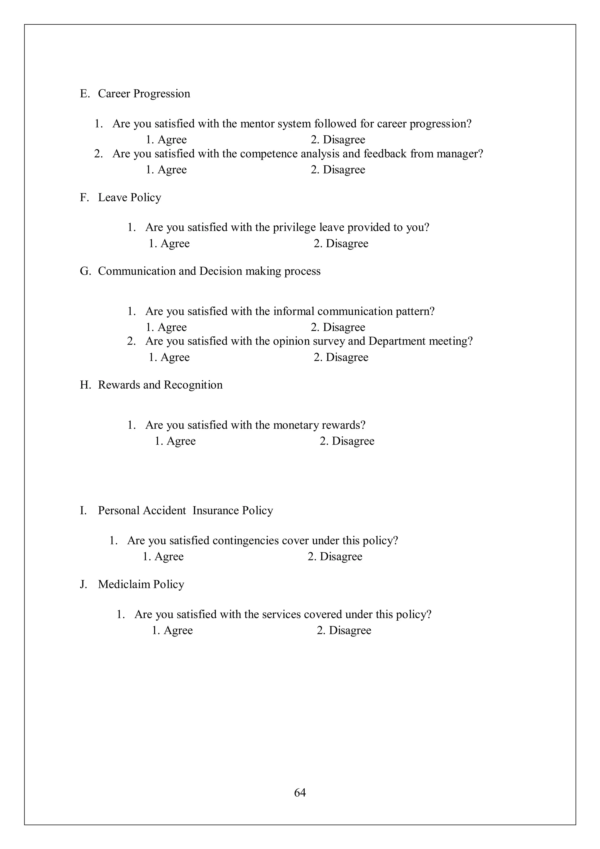 64
E. Career Progression
1. Are you satisfied with the mentor system followed for career progression?
1. Agree 2. Disagree
2. Are you satisfied with the competence analysis and feedback from manager?
1. Agree 2. Disagree
F. Leave Policy
1. Are you satisfied with the privilege leave provided to you?
1. Agree 2. Disagree
G. Communication and Decision making process
1. Are you satisfied with the informal communication pattern?
1. Agree 2. Disagree
2. Are you satisfied with the opinion survey and Department meeting?
1. Agree 2. Disagree
H. Rewards and Recognition
1. Are you satisfied with the monetary rewards?
1. Agree 2. Disagree
I. Personal Accident Insurance Policy
1. Are you satisfied contingencies cover under this policy?
1. Agree 2. Disagree
J. Mediclaim Policy
1. Are you satisfied with the services covered under this policy?
1. Agree 2. Disagree
 