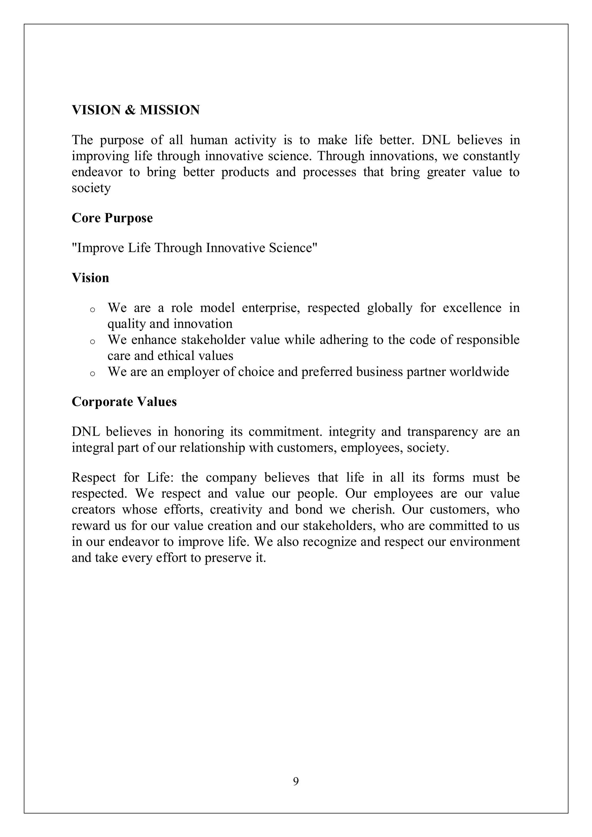 9
VISION & MISSION
The purpose of all human activity is to make life better. DNL believes in
improving life through innovative science. Through innovations, we constantly
endeavor to bring better products and processes that bring greater value to
society
Core Purpose
"Improve Life Through Innovative Science"
Vision
o We are a role model enterprise, respected globally for excellence in
quality and innovation
o We enhance stakeholder value while adhering to the code of responsible
care and ethical values
o We are an employer of choice and preferred business partner worldwide
Corporate Values
DNL believes in honoring its commitment. integrity and transparency are an
integral part of our relationship with customers, employees, society.
Respect for Life: the company believes that life in all its forms must be
respected. We respect and value our people. Our employees are our value
creators whose efforts, creativity and bond we cherish. Our customers, who
reward us for our value creation and our stakeholders, who are committed to us
in our endeavor to improve life. We also recognize and respect our environment
and take every effort to preserve it.
 