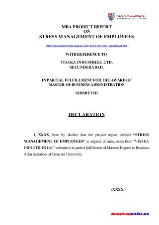 MBA PROJECT REPORT
ON
STRESS MANAGEMENT OF EMPLOYEES
http://managementparadise.com/mba-projects-download.php
WITH REFERENCE TO
VISAKA INDUSTRIES. LTD.
SECUNDERABAD.
IN PARTIAL FULFILLMENT FOR THE AWARD OF
MASTER OF BUSINESS ADMINISTRATION
SUBMITTED
DECLARATION
I, XXXX, here by declare that the project report entitled “STRESS
MANAGEMENT OF EMPLOYEES” is original of mine, done from “VISAKA
INDUSTRIES.Ltd.” submitted in partial fulfillment of Masters Degree in Business
Administration of Osmania University.
(XXXX )
managementparadise.com
 